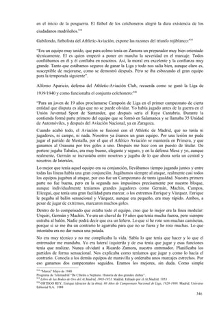 en el inicio de la posguerra. El fútbol de los colchoneros alegró la dura existencia de los
ciudadanos madrileños.918

Gabilondo, futbolista del Athletic-Aviación, expone las razones del triunfo rojiblanco:919

“Era un equipo muy unido, que para colmo tenía en Zamora un preparador muy bien orientado
técnicamente. El es quien empezó a poner en marcha la severidad en el marcaje. Todos
confiábamos en él y él confiaba en nosotros. Así, la moral era excelente y la confianza muy
grande. Tanto que estábamos seguros de ganar la Liga y todo nos salía bien, aunque claro es,
susceptible de mejorarse, como se demostró después. Pero se iba esbozando el gran equipo
para la temporada siguiente”.

Alfonso Aparicio, defensa del Athletic-Aviación Club, recuerda como se ganó la Liga de
1939/1940 y como funcionaba el conjunto colchonero:920

“Para un joven de 19 años proclamarse Campeón de Liga en el primer campeonato de cierta
entidad que disputa es algo que no se puede olvidar. Yo había jugado antes de la guerra en el
Unión Juventud Sport de Santander, que después sería el Rayo Cantabria. Durante la
contienda formé parte primero del equipo que se formó en Salamanca y se llamaba 35 Unidad
de Automóviles, y después del Aviación Nacional, ya en Zaragoza.
Cuando acabó todo, el Aviación se fusionó con el Athletic de Madrid, que no tenía ni
jugadores, ni campo, ni nada. Nosotros ya éramos un gran equipo. Por una lesión no pude
jugar el partido de Mestalla, por el que el Atlético Aviación se mantenía en Primera, y que
ganamos al Osasuna por tres goles a uno. Después me hice con un puesto de titular. De
portero jugaba Tabales, era muy bueno, elegante y seguro, y en la defensa Mesa y yo, aunque
realmente, Germán se incrustaba entre nosotros y jugaba de lo que ahora sería un central y
nosotros de laterales.
Lo mejor que tenía aquel equipo era su conjunción, llevábamos tiempo jugando juntos y entre
todas las líneas había una gran conjunción. Jugábamos siempre al ataque, realmente casi todos
los equipos jugaban al ataque, por eso fue un Campeonato de tanta igualdad. Nuestra primera
parte no fue buena, pero en la segunda nos impusimos precisamente por nuestro bloque,
aunque individualmente teníamos grandes jugadores como Germán, Machín, Campos,
Elícegui, que tenía una gran facilidad para marcar, o los extremos Enrique y Vázquez. Enrique
le pegaba al balón sensacional y Vázquez, aunque era pequeño, era muy rápido. Ambos, a
pesar de jugar de extremos, marcaron muchos goles.
Dentro de lo compensado que estaba todo el equipo, creo que lo mejor era la línea medular:
Urquiri, Germán y Machín. Yo era un chaval de 19 años que tenía mucha fuerza, pero siempre
entraba al balón. Nadie podrá decir que era un leñero. Lo que sí he roto son muchas camisetas,
porque si se me iba un contrario le agarraba para que no se fuera y he roto muchas. Lo que
intentaba era no dar nunca una patada.
No era muy técnico y no me complicaba la vida. Sabía lo que tenía que hacer y lo que el
entrenador me mandaba. Yo era lateral izquierdo y de eso tenía que jugar y esas funciones
tenía que realizar. Nunca olvidaré a Ricardo Zamora, nuestro entrenador. Planificaba los
partidos de forma sensacional. Nos explicaba como teníamos que jugar y como lo hacía el
contrario. Conocía a los demás equipos de maravilla y ordenaba unos marcajes estrechos. Por
eso ganamos dos campeonatos seguidos. Eramos los mejores, sin duda. Como simple
918
    “Marca” Mayo de 1940
Programa de Telemadrid “De Cibeles a Neptuno. Historia de dos grandes clubes”.
919
    Libro de las Bodas de Oro del At.Madrid, 1903-1953. Madrid. Editado por el At.Madrid. 1953
920
    ORTEGO REY, Enrique (director de la obra): 60 Años de Campeonato Nacional de Liga, 1928-1988. Madrid. Universo
Editorial S.A. 1988

                                                                                                             346
 