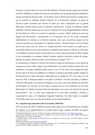 Entonces la noticia saltó en el seno del club rojiblanco. Ricardo Zamora ingresó en la prisión
de Porlier (Madrid) a la espera de la decisión del gobierno por su pasado durante la República,
aunque permaneció allí pocos días. En la prensa, sólo se informó que Zamora causaba baja y
que le sustituía su ayudante, Ramón Lafuente. En la Federación Española, un grupo de
directivos pedía clemencia por Zamora en tanto que otros, encabezados por el general
Moscardó, clamaba dureza contra el exportero internacional. Al final, el Gobierno español
inhabilitó a Ricardo Zamora por seis meses al aplicarse la Ley de Responsabilidades Políticas
de 9 de febrero de 1939; en su artículo 4, apartado n, se decía: “Haber salido de la zona roja
después del Movimiento y permanecido en el Extranjero más de dos meses, retrasando
indebidamente su entrada en el territorio nacional, salvo que concurriesen algunas de las
causas de justificación expresadas en el apartado anterior”. Ricardo Zamora vivió en Francia
más de dos meses antes de volver a la “España nacional” (estuvo junto a su madre que se
encontraba enferma) con lo que el gobierno le inhabilitó para ejercer las labores de entrenador
en el Athletic-Aviación Club por un período de seis meses (mayo-diciembre de 1940). Debido
a esta circunstancia, su ayudante, Ramón Lafuente asumió la dirección técnica del equipo.
Durante ese tiempo, Zamora escribió varios artículos en el diario “YA”. 925
A continuación, el Athletic-Aviación Club afrontó la Copa del Generalísimo con la ilusión de
conquistar un nuevo título, empero, esta competición se le resistió, durante muchos años a los
rojiblancos. El equipo madrileño quedó exento en los 1/16 de final como campeón de Liga.
En los octavos de final, los rojiblancos se midieron al Zaragoza que había acabado séptimo en
Primera División y había eliminado al Baracaldo por un global de 7-0926. En la ida, el 23 de
mayo de 1940, el Zaragoza empató a cero goles en Vallecas. Tres días más tarde, el Athletic-
Aviación Club igualó a dos tantos en Zaragoza con lo que se tuvo que disputar un encuentro
de desempate. El 2 de junio, el once maño se impuso por 4-2 a los rojiblancos en Las Corts
(Barcelona). El Athletic-Aviación Club caía eliminado en los octavos de final de la Copa de
Generalísimo927. Así, se cerró cuna temporada en la cual había ascendido a Primera y
conquistado la Liga y el Campeonato Regional Castellano. Sin duda alguna, la campaña
1939/1940 resultó clave en el devenir histórico de la entidad madrileña.

9.4. Segunda Liga consecutiva del At.Aviación, 1940/1941:
El 22 de agosto de 1940, el Athletic-Aviación Club regresó a los entrenamientos en el estadio
de Vallecas. En el Metropolitano no se podía todavía jugar partidos de fútbol. En agosto,
925
    Bernardo de Salazar en la sección “El Sabio” de la página oficial del diario deportivo “AS” http://www.as.com
DE SALAZAR, Bernardo: Cien Años del Atlético de Madrid. De la primera Liga a las Bodas de Oro. Madrid. Editada por el
diario deportivo “AS”. 2003. Volumen Dos
926
    ORTEGO REY, Enrique (director de la obra): 60 Años de Campeonato Nacional de Liga, 1928-1988. Madrid. Universo
Editorial S.A. 1988
Página de estadísticas de fútbol http://www.rsssf.com
927
    El Español de Barcelona se adjudicó el torneo al imponerse por 3-2 al Madrid en la final disputada en Madrid. “Guía
Marca Liga 2002”. Madrid. Editada por el diario “Marca”. 2001

                                                                                                                  348
 