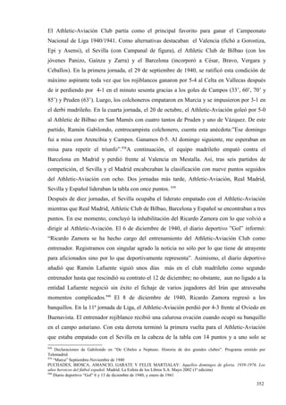El Athletic-Aviación Club partía como el principal favorito para ganar el Campeonato
Nacional de Liga 1940/1941. Como alternativas destacaban el Valencia (fichó a Gorostiza,
Epi y Asensi), el Sevilla (con Campanal de figura), el Athletic Club de Bilbao (con los
jóvenes Panizo, Gaínza y Zarra) y el Barcelona (incorporó a César, Bravo, Vergara y
Ceballos). En la primera jornada, el 29 de septiembre de 1940, se ratificó esta condición de
máximo aspirante toda vez que los rojiblancos ganaron por 5-4 al Celta en Vallecas después
de ir perdiendo por 4-1 en el minuto sesenta gracias a los goles de Campos (33’, 60’, 70’ y
85’) y Pruden (63’). Luego, los colchoneros empataron en Murcia y se impusieron por 3-1 en
el derbi madrileño. En la cuarta jornada, el 20 de octubre, el Athletic-Aviación goleó por 5-0
al Athletic de Bilbao en San Mamés con cuatro tantos de Pruden y uno de Vázquez. De este
partido, Ramón Gabilondo, centrocampista colchonero, cuenta esta anécdota:”Ese domingo
fui a misa con Arencibia y Campos. Ganamos 0-5. Al domingo siguiente, me esperaban en
misa para repetir el triunfo”.938A continuación, el equipo madrileño empató contra el
Barcelona en Madrid y perdió frente al Valencia en Mestalla. Así, tras seis partidos de
competición, el Sevilla y el Madrid encabezaban la clasificación con nueve puntos seguidos
del Athletic-Aviación con ocho. Dos jornadas más tarde, Athletic-Aviación, Real Madrid,
Sevilla y Español lideraban la tabla con once puntos. 939
Después de diez jornadas, el Sevilla ocupaba el liderato empatado con el Athletic-Aviación
mientras que Real Madrid, Athletic Club de Bilbao, Barcelona y Español se encontraban a tres
puntos. En ese momento, concluyó la inhabilitación del Ricardo Zamora con lo que volvió a
dirigir al Athletic-Aviación. El 6 de diciembre de 1940, el diario deportivo ”Gol” informó:
“Ricardo Zamora se ha hecho cargo del entrenamiento del Athletic-Aviación Club como
entrenador. Registramos con singular agrado la noticia no sólo por lo que tiene de atrayente
para aficionados sino por lo que deportivamente representa”. Asimismo, el diario deportivo
añadió que Ramón Lafuente siguió unos días más en el club madrileño como segundo
entrenador hasta que rescindió su contrato el 12 de diciembre; no obstante, aun no ligado a la
entidad Lafuente negoció sin éxito el fichaje de varios jugadores del Irún que atravesaba
momentos complicados.940 El 8 de diciembre de 1940, Ricardo Zamora regresó a los
banquillos. En la 11ª jornada de Liga, el Athletic-Aviación perdió por 4-3 frente al Oviedo en
Buenavista. El entrenador rojiblanco recibió una calurosa ovación cuando ocupó su banquillo
en el campo asturiano. Con esta derrota terminó la primera vuelta para el Athletic-Aviación
que estaba empatado con el Sevilla en la cabeza de la tabla con 14 puntos y a uno solo se
938
     Declaraciones de Gabilondo en “De Cibeles a Neptuno. Historia de dos grandes clubes”. Programa emitido por
Telemadrid
939
    “Marca” Septiembre-Noviembre de 1940
PUCHADES, BIOSCA, AMANCIO, GARATE Y FELIX MARTIALAY: Aquellos domingos de gloria. 1939-1976. Los
años heroicos del fútbol español. Madrid. La Esfera de los Libros S.A. Mayo 2002 (1ª edición)
940
    Diario deportivo “Gol” 6 y 13 de diciembre de 1940, y enero de 1941

                                                                                                          352
 
