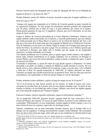 Navarro Garnica quien fue designado para el cargo de Agregado del Aire en la Embajada de
España en Roma el 1 de marzo de 1941.954
Pruden, delantero centro del Atlético-Aviación, recuerda su paso por el equipo rojiblanco y el
título de Liga en 1941:955
“Aunque sólo jugara una temporada en el Atlético de Aviación guardo un grato recuerdo de
mi experiencia rojiblanca. No sólo porque me proclamara máximo goleador del campeonato
con 30 tantos, también por el título de Liga y el gran ambiente que existía en el equipo.
Prácticamente ganamos la Liga con 12 jugadores. Zamora, que era el entrenador, no era muy
amigo de hacer cambios.
Llegué al Atlético de Aviación procedente de la Unión Deportiva Salamanca. Entonces este
equipo también estaba relacionado con el Ejército, y recuerdo perfectamente que una mañana
que estaba paseando por la Plaza Mayor se acercó a mí un oficial del Ejército del Aire y me
dijo que a las cuatro de la tarde tenía que estar jugando en Madrid con el Atlético de Aviación.
Vine de Salamanca en una moto con sidecar, llegué al campo con el tiempo justo para que me
dieran las botas y la camiseta y me puse a jugar. Era un amistoso y en el Atlético querían que
yo sustituyera a Elícegui, que había sido el hombre gol del equipo en las temporadas
anteriores y se había marchado a La Coruña.
Tras algunos problemas con el contrato, pues yo quería seguir siendo amateur y me negaba a
firmar nada, terminé enrolándome en el equipo rojiblanco. En un amistoso en Portugal se
lesionó Muñoz, que era el otro centro delantero, ocupé su puesto y marqué dos goles. A partir
de entonces fui titular.
Terminada la temporada y a pesar del título de Liga decidí regresar a Salamanca. Yo había
prometido a mi padre ser médico y estando en Madrid no podía terminar la carrera. Por eso
decidí volver a casa y alternar el fútbol con la medicina. Luego, a los dos años, volví a Madrid
y fiché por el Real. En aquella temporada, la 1940/1941, el Atlético demostró ser mejor.
Teníamos un equipo que causaba sensación por su presencia física. Para los años que eran nos
entrenábamos con regularidad y el fruto de nuestro trabajo se veía los domingos”.

Pruden, delantero centro rojiblanco, explica el juego de ataque de ese At.Aviación:956
“En el At.Aviación no todo fueron aciertos en los remates. Si tiraba al menos cien veces,
cincuenta las enviaba fuera de la puerta, pero de esas alguna remataba a gol. Un parte de mis
triunfos es debido a la movilidad que tenía el juego. Además, eran claves las rápidas jugadas
por el ala izquierda compuesta por Vázquez-Campos”.

Francisco Campos, interior izquierdo colchonero, repasa la sobresaliente campaña:957
“En la temporada 1940/1941 ganamos nuestro segundo título de Liga consecutivo. Era el
triunfo del bloque, del conjunto. El secreto de aquel Atlético Aviación era que estábamos muy
conjuntados. Prácticamente, en esas temporadas, siempre jugaba el mismo equipo y esa es la
única forma de hacer un conjunto: jugar todos los domingos juntos.
Además, contábamos con un gran entrenador, Ricardo Zamora, que lo basaba todo en el
diálogo con los jugadores. Conmigo personalmente siempre estaba hablando. Me aconsejaba
bien, me decía cómo tenía que jugar, sobre todo que no me complicara la vida haciendo lo que
954
    Libro de las Bodas de Oro del At.Madrid, 1903-1953. Madrid. Editado por el At.Madrid. 1953
ROSON, Manuel: Historia desapasionada del Athletic (hoy club Atlético) por un apasionado del Madrid. Madrid. Ediciones
Permán. 1948
955
     SARDINA ARTHOUS, Pedro, J.M. GARCIA ZAMORANO, y Javier GARCIA GARRIDO: Equipos con historia.
Atlético de Madrid. Madrid. Universo Editorial S.A. 1989
956
    “Marca” 14 de septiembre de 1944
957
    ORTEGO REY, Enrique (director de la obra): 60 Años de Campeonato Nacional de Liga, 1928-1988. Madrid. Universo
Editorial S.A. 1988

                                                                                                                 356
 