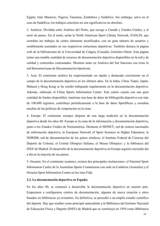 Egipto, Islas Mauricio, Nigeria, Tanzania, Zimbabwe y Sudáfrica. Sin embargo, salvo en el
caso de Sudáfrica, los trabajos concretos no son significativos en absoluto.

2. América: Dividida entre América del Norte, que recoge a Canadá y Estados Unidos, y el
resto de países. En el norte, actúa la North American Sport Library Network, NASLIN, que
coordina los trabajos de centro altamente tecnificados, con un gran número de usuarios y
establemente asentados en sus respectivas estructuras deportivas. También destaca la página
web de la bibliotecaria de la Universidad de Calgary (Canadá), Gretchen Ghent. Esta página
reúne una notable cantidad de recursos de documentación deportiva disponibles en la red y de
calidad y contenidos contrastados. Mientras tanto en América del Sur funciona con éxito la
red Iberoamericana de Documentación-Sportcom.

3. Asia: El continente asiático ha experimentado un rápido y destacado crecimiento en el
campo de la documentación deportiva en los últimos años. En la India, China Taipei, Japón,
Malasia y Hong Kong se ha venido trabajando regularmente en la documentación deportiva.
Además, sobresale el China Sports Information Center. Este centro cuenta con una gran
cantidad de fondos disponibles, mantiene una base de datos de bibliografía deportiva con más
de 100.000 registros, contribuye periódicamente a la base de datos SportDicus y coordina
muchas de las políticas de cooperación en la zona.

4. Europa: El continente europeo dispone de una larga tradición en la documentación
deportiva desde los años 60. Europa es la cuna de la información y documentación deportiva,
junto a los Estados Unidos de Norteamérica. Destacan el SIONET, red de centros nacionales
de información deportiva; la European Network of Sport Sciences in Higher Education; la
NORSIB, red de documentación de los países nórdicos; el Instituto Federal de Ciencias del
Deporte de Colonia; el Comité Olímpico Italiano; el Museo Olímpico; y la biblioteca del
INEF de Madrid. El desarrollo de la documentación deportiva en Europa seguirá creciendo día
a día en la mayoría de sus países.

5. Oceanía: En el continente oceánico, existen dos principales instituciones: el National Sport
Information Centre de la Australian Sports Commission con sede en Canberra (Australia) y el
Oceania Sport Information Centre en las islas Fidji.

2.3. La documentación deportiva en España:

En los años 80, se comenzó a desarrollar la documentación deportiva en nuestro país.
Empezaron a configurarse centros de documentación, algunos de nueva creación y otros
basados en bibliotecas ya existentes. En definitiva, se procedió a un amplio estudio científico
del deporte. Hay que resaltar como principal antecedente a la Biblioteca del Instituto Nacional
de Educación Física y Deporte (INEF) de Madrid que se constituyó en 1959 como Biblioteca
                                                                                           35
 