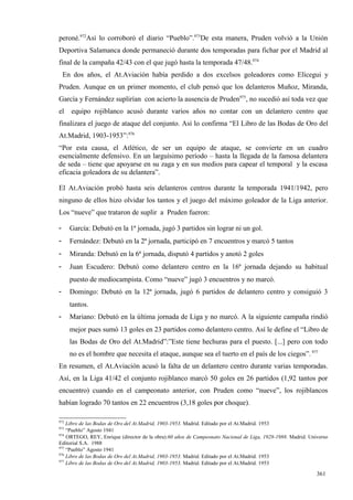 peroné.972Así lo corroboró el diario “Pueblo”.973De esta manera, Pruden volvió a la Unión
Deportiva Salamanca donde permaneció durante dos temporadas para fichar por el Madrid al
final de la campaña 42/43 con el que jugó hasta la temporada 47/48.974
    En dos años, el At.Aviación había perdido a dos excelsos goleadores como Elícegui y
Pruden. Aunque en un primer momento, el club pensó que los delanteros Muñoz, Miranda,
García y Fernández suplirían con acierto la ausencia de Pruden975, no sucedió así toda vez que
el    equipo rojiblanco acusó durante varios años no contar con un delantero centro que
finalizara el juego de ataque del conjunto. Así lo confirma “El Libro de las Bodas de Oro del
At.Madrid, 1903-1953”:976
“Por esta causa, el Atlético, de ser un equipo de ataque, se convierte en un cuadro
esencialmente defensivo. En un larguísimo período – hasta la llegada de la famosa delantera
de seda – tiene que apoyarse en su zaga y en sus medios para capear el temporal y la escasa
eficacia goleadora de su delantera”.

El At.Aviación probó hasta seis delanteros centros durante la temporada 1941/1942, pero
ninguno de ellos hizo olvidar los tantos y el juego del máximo goleador de la Liga anterior.
Los “nueve” que trataron de suplir a Pruden fueron:

-     García: Debutó en la 1ª jornada, jugó 3 partidos sin lograr ni un gol.
-     Fernández: Debutó en la 2ª jornada, participó en 7 encuentros y marcó 5 tantos
-     Miranda: Debutó en la 6ª jornada, disputó 4 partidos y anotó 2 goles
-     Juan Escudero: Debutó como delantero centro en la 16ª jornada dejando su habitual
      puesto de mediocampista. Como “nueve” jugó 3 encuentros y no marcó.
-     Domingo: Debutó en la 12ª jornada, jugó 6 partidos de delantero centro y consiguió 3
      tantos.
-     Mariano: Debutó en la última jornada de Liga y no marcó. A la siguiente campaña rindió
      mejor pues sumó 13 goles en 23 partidos como delantero centro. Así le define el “Libro de
      las Bodas de Oro del At.Madrid”:”Este tiene hechuras para el puesto. [...] pero con todo
      no es el hombre que necesita el ataque, aunque sea el tuerto en el país de los ciegos”. 977
En resumen, el At.Aviación acusó la falta de un delantero centro durante varias temporadas.
Así, en la Liga 41/42 el conjunto rojiblanco marcó 50 goles en 26 partidos (1,92 tantos por
encuentro) cuando en el campeonato anterior, con Pruden como “nueve”, los rojiblancos
habían logrado 70 tantos en 22 encuentros (3,18 goles por choque).

972
    Libro de las Bodas de Oro del At.Madrid, 1903-1953. Madrid. Editado por el At.Madrid. 1953
973
    “Pueblo” Agosto 1941
974
    ORTEGO, REY, Enrique (director de la obra):60 años de Campeonato Nacional de Liga, 1928-1988. Madrid. Universo
Editorial S.A. 1988
975
    “Pueblo” Agosto 1941
976
    Libro de las Bodas de Oro del At.Madrid, 1903-1953. Madrid. Editado por el At.Madrid. 1953
977
    Libro de las Bodas de Oro del At.Madrid, 1903-1953. Madrid. Editado por el At.Madrid. 1953

                                                                                                             361
 