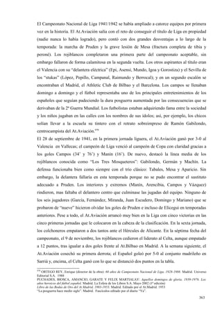 El Campeonato Nacional de Liga 1941/1942 se había ampliado a catorce equipos por primera
vez en la historia. El At.Aviación salía con el reto de conseguir el título de Liga en propiedad
(nadie nunca lo había logrado), pero contó con dos grandes desventajas a lo largo de la
temporada: la marcha de Pruden y la grave lesión de Mesa (fractura completa de tibia y
peroné). Los rojiblancos completaron una primera parte del campeonato aceptable, sin
embargo fallaron de forma calamitosa en la segunda vuelta. Los otros aspirantes al título eran
el Valencia con su “delantera eléctrica” (Epi, Asensi, Mundo, Igoa y Gorostiza) y el Sevilla de
los “stukas” (López, Pepillo, Campanal, Raimundo y Berrocal); y en un segundo escalón se
encontraban el Madrid, el Athletic Club de Bilbao y el Barcelona. Los campos se llenaban
domingo a domingo y el fútbol representaba uno de los principales entretenimientos de los
españoles que seguían padeciendo la dura posguerra aumentada por las consecuencias que se
derivaban de la 2ª Guerra Mundial. Los futbolistas estaban adquiriendo fama entre la sociedad
y los niños jugaban en las calles con los nombres de sus ídolos; así, por ejemplo, los chicos
solían llevar a la escuela su tintero con el retrato sobreimpreso de Ramón Gabilondo,
centrocampista del At.Aviación.979
El 28 de septiembre de 1941, en la primera jornada liguera, el At.Aviación ganó por 3-0 al
Valencia en Vallecas; el campeón de Liga venció al campeón de Copa con claridad gracias a
los goles Campos (34’ y 76’) y Manín (16’). De nuevo, destacó la línea media de los
rojiblancos conocida como “Los Tres Mosqueteros”: Gabilondo, Germán y Machín. La
defensa funcionaba bien como siempre con el trío clásico: Tabales, Mesa y Aparicio. Sin
embargo, la delantera fallaría en esta temporada porque no se pudo encontrar el sustituto
adecuado a Pruden. Los interiores y extremos (Manín, Arencibia, Campos y Vázquez)
rindieron, mas faltaba el delantero centro que culminase las jugadas del equipo. Ninguno de
los seis jugadores (García, Fernández, Miranda, Juan Escudero, Domingo y Mariano) que se
probaron de “nueve” hicieron olvidar los goles de Pruden e incluso de Elícegui en temporadas
anteriores. Pese a todo, el At.Aviación arrancó muy bien en la Liga con cinco victorias en las
cinco primeras jornadas que le colocaron en la cabeza de la clasificación. En la sexta jornada,
los colchoneros empataron a dos tantos ante el Hércules de Alicante. En la séptima fecha del
campeonato, el 9 de noviembre, los rojiblancos cedieron el liderato al Celta, aunque empatado
a 12 puntos, tras igualar a dos goles frente al At.Bilbao en Madrid. A la semana siguiente, el
At.Aviación cosechó su primera derrota; el Español goleó por 5-0 al conjunto madrileño en
Sarriá y, encima, el Celta ganó con lo que se distanció dos puntos en la tabla.
979
   ORTEGO REY, Enrique (director de la obra): 60 años de Campeonato Nacional de Liga, 1928-1988. Madrid. Universo
Editorial S.A. 1988
PUCHADES, BIOSCA, AMANCIO, GARATE Y FELIX MARTIALAY: Aquellos domingos de gloria. 1939-1976. Los
años heroicos del fútbol español. Madrid. La Esfera de los Libros S.A. Mayo 2002 (1ª edición)
Libro de las Bodas de Oro del At.Madrid, 1903-1953. Madrid. Editado por el At.Madrid. 1953
“La posguerra hace medio siglo”. Madrid. Fascículos editado por el diario “Ya”.

                                                                                                            363
 