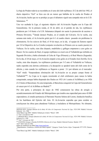 La baja de Pruden todavía se recordaba en el seno del club rojiblanco. El 2 de abril de 1942, el
diario deportivo “Gol” se hizo eco de un rumor que hablaba de la vuelta de Pruden al
At.Aviación, hecho que no se produjo ya que el delantero siguió una campaña más en la U.D.
Salamanca. 992
Una vez acabada la Liga, el siguiente objetivo del At.Aviación llegaba con la Copa del
Generalísimo. En la primera ronda, el 26 de abril, en el partido de ida, los rojiblancos
perdieron por 1-0 frente a la U.D. Salamanca (disputó sin suerte la promoción de ascenso a
                         993
Primera División),          donde destacó Pruden, en el estadio del Calvario. En la vuelta, una
semana más tarde, el At.Aviación goleó por 6-1 al cuadro charro pasando sin problemas la
eliminatoria. En los octavos de final, el 10 de mayo, en la ida, el equipo de Zamora superó
por 2-0 al Deportivo de La Coruña (conjunto revelación en Primera con su cuarto puesto) en
Vallecas. En la vuelta, siete días después, madrileños y gallegos empataron a cero goles en
Riazor. En los cuartos de final, el equipo rojiblanco se cruzó con el Valladolid que militaba en
Segunda División y había eliminado al Celta de Vigo (Primera) y al Real Murcia (Segunda).
En la ida, el 24 de mayo, el At.Aviación empató a tres goles en el Estadio José Zorrilla. En la
vuelta, siete días después, los rojiblancos perdieron por 3-2 ante el Valladolid en Vallecas;
nadie esperaba esta derrota colchonera y la decepción se apoderó tanto del club como de la
afición, y más cuando los rojiblancos se llegaron a poner 2-1 por delante en el marcador.
“Gol” tituló: “Sorprendente eliminación del At.Aviación en su propio campo frente al
Valladolid”994. La Copa se le seguía resistiendo al club colchonero pues nunca la había
conquistado, aunque había disputado dos finales en 1921 (4-1 contra el At.Bilbao) y en 1926
(3-2 frente al Barcelona). En esta temporada, el Barcelona conquistó la Copa del Generalísimo
al vencer por 4-3 al At.Bilbao en Madrid.995
Por otra parte, a principios de mayo de 1942 comenzaron las obras de arreglo y
acondicionamiento del Estadio del Metropolitano que tendría una capacidad para unos 45.000
espectadores; el estadio pertenecía al Patronato Nuestra Señora del Loreto, fundación benéfica
de los huérfanos del Ejército del Aire. El At.Aviación esperaba que para octubre se
concluyesen las obras para abandonar Vallecas y trasladarse al Metropolitano. No obstante,

ORTEGO REY, Enrique (director de la obra): 60 Años de Campeonato Nacional de Liga, 1928-1988. Madrid. Universo
Editorial. S.A. 1988
“Guía Marca Liga 2002”. Madrid. Editada por el diario “Marca”. 2001
992
    “Gol” 2 de abril de 1942
993
    ORTEGO REY, Enrique (director de la obra): 60 Años de Campeonato Nacional de Liga, 1928-1988. Madrid. Universo
Editorial S.A. 1988
994
    “Gol” 1 de junio de 1942
995
    FUENTES, Enrique y Nicolás FUENTES: Historia de la Copa. Madrid. Editorial Frontera. Madrid. 1975
“Gol” Abril- Junio de 1942
Página de estadísticas de fútbol http://www.rsssf.com
“Superdinámico. Estadística e historia del fútbol español”. Zaragoza. Tomás Tocino e hijos. Temporada 1977/1978. Número
7
“Guía Marca Liga 2002”. Madrid. Editada por el diario “Marca”. 2001

                                                                                                                  367
 