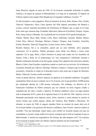 Junta Directiva elegida en enero de 1942. El At.Aviación continuaba utilizando el estadio
Vallecas a la espera de regresar al Metropolitano a lo largo de la temporada. El Imperio de
Vallecas repetía como equipo filial dirigido por el exjugador rojiblanco, Cuestita. 1000

El club incorporó a estos jugadores: Riera (Constancia de Inca), Rafa, Jimeno, Nico, Emilín,
Taltavull, Nogueroles, Neira, Láreu (portero del filial Imperio procedente del Mataró) y
Lozano, exterior izquierdo procedente del Emiretense de Badajoz que ya jugó en la Copa.
Entre tanto que causaron baja: Fernández (Hércules), Benavent (Castellón), Enrique, Urquiri,
Polo, Arana, García y Miranda. Así, la plantilla del At.Aviación 42/43 quedó formada por:
Tabales, Martín, Mesa, Rafa, Jimeno, Cobo, Riera, Gabilondo, Germán, Machín, Blanco,
Colón, Nico, Adrover, Domingo, Mariano, Campos, Vázquez, Juan Escudero, Arencibia,
Emilín, Herminio, Taltavull, Nogueroles, Lozano, Láreu, Neira y Manín.
Ricardo Zamora, fiel a su costumbre, apostó por un once definido, salvo pequeñas
variaciones. En la portería, Tabales proseguía como titular con Martín y Láreu como
suplentes. En la zaga, Mesa y Riera formaron la pareja más usada con los recambios de
Jimeno, Cobo y Rafa. En el mediocampo, los “tres mosqueteros” Gabilondo, Germán y
Machín continuaron llevando el eje del equipo, aunque Nico adquirió más relevancia; además,
Blanco, Colón y Juan Escudero cumplieron cuando se contó con sus servicios. En la delantera,
el quinteto formado por Adrover, Domingo, Mariano, Campos y Vázquez jugó la mayoría de
encuentros; Arencibia se erigió en el principal reserva entre tanto que el papel de Herminio,
Manín, Taltavull y Lozano resultó secundario.
Como se puede observar, Alfonso Aparicio no aparecía en la plantilla rojiblanca. El jugador
santanderino firmó un nuevo contrato con el At.Aviación por el que percibiría 10.000 pesetas
por temporada además de 1.500 pesetas mensuales. Sin embargo, un directivo de la
Federación Castellana de Fútbol sentenció que ese contrato no tenía ninguna validez y
suspendió por dos años y medio a Aparicio. El defensa rojiblanco estuvo sin jugar durante
toda la temporada 42/43 y parte de la siguiente hasta el 2 de abril de 1944. Aparicio vivió en
Santander practicando otros deportes (tenis, bolos, natación y remo) durante la sanción al
mismo tiempo que recibía jugosas ofertas del Valencia, Real Madrid y Barcelona. No
obstante, en marzo de 1944, el zaguero cántabro firmó un contrato de cuatro años con el
At.Aviación debido a las gestiones del directivo rojiblanco, Juan Touzón. Aparicio explica lo
sucedido: “Fue una marranada. Aquel sujeto, cuyo nombre no recuerdo aunque creo que era
comandante o coronel y luego acabó en la cárcel, consiguió que el club no respetara lo que yo
había firmado. Y encima me suspendieron. Por fortuna, dos años después volví”. En resumen,
el At.Aviación no pudo contar con Alfonso Aparicio durante casi dos temporadas.1001
1000
       “Marca” y “Gol” Septiembre de 1942
1001
       RAMOS, Jesús (coord.): Historia del fútbol español, 1873-1994. Madrid. Editado por la revista “Epoca”. 1995

                                                                                                                     369
 