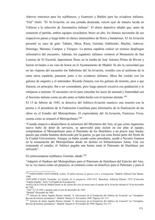 Adrover marcaron para los rojiblancos, y Guarnieri y Baldini para los aviadores italianos.
“Gol” tituló: “El At.Aviación, en una jornada destacada, venció ayer de manera lucida en
Vallecas a la selección de Aeronáutica italiana”. El diario deportivo añadió que, antes de
comenzar el partido, ambos equipos escucharon, brazo en alto, los himnos nacionales de sus
respectivos países y luego hubo el clásico intercambios de flores y banderines. El At.Aviación
presentó su once de gala: Tabales, Mesa, Riera; Germán, Gabilondo, Machín; Adrover,
Domingo, Mariano, Campos y Vázquez. La prensa española realizó un extenso despliegue
informativo del encuentro. Además, los jugadores italianos visitaron el Monasterio de San
Lorenzo de El Escorial, depositaron flores en la tumba de José Antonio Primo de Rivera y
fueron invitados a un vino de honor en el Ayuntamiento de Madrid. Se dio la curiosidad que
en las vísperas del encuentro los futbolistas del At.Aviación, vestidos con el uniforme de la
rama aérea española, pasearon junto a los aviadores italianos. Mesa iba vestido con los
galones de sargento y el entrenador, Ricardo Zamora, con los galones de teniente, pese a que
Zamora, en principio, iba a ser comandante, pero luego pareció excesiva esa graduación y le
rebajaron a teniente. El encuentro sirvió para estrechar los lazos de amistad y fraternidad con
el fascismo italiano como un año antes se había hecho con el nazismo alemán.1005
El 13 de febrero de 1943, la directiva del Atlético-Aviación mantuvo una reunión con la
prensa y el presidente de la Federación Castellana para informarles de la finalización de las
obras en el Estadio del Metropolitano. El expresidente del At.Aviación, Francisco Vives,
cuenta como se restauró el Metropolitano:1006
“Cuando empezó a desarrollarse la estructura del Ministerio del Aire, al que como organismo
nuevo hubo de dotar de servicios, se aprovechó para incluir en ese plan al equipo,
comprándose el Metropolitano para el Patronato de los Huérfanos a un precio muy barato,
puesto que estaba bastante destrozado por la guerra, ya que esa zona formó parte del frente de
la Ciudad Universitaria. Aunque ya había cesado como presidente, ayudé a Navarro Garnica
en la restauración del Metropolitano desde mi destino en Infraestructura Aérea. Una vez
restaurado el estadio, el Atlético pagaba una buena renta al Patronato de Huérfanos por
utilizarlo”.

El centrocampista rojiblanco, Germán, añade:1007
“Adquirir el Stadium del Metropolitano para el Patronato de Huérfanos del Ejército del Aire,
no se vio nunca como un perjuicio, al contrario como un beneficio para el Patronato y para el

1005
     FERNANDEZ SANTANDER, Carlos: El fútbol durante la guerra civil y el franquismo. Madrid. Editorial San Martín.
1990
VIZCAINO CASAS, Fernando: La España de la posguerra 1939-1953. Barcelona. Editorial Planeta. 1975 (Colección
“Espejo España”. Serie “La España de la posguerra).
Archivo de la Villa de Madrid donde se da cuenta del vino de honor para el equipo de la Aviación italiana el 18 de diciembre
de 1942
 “Gol” 21/12/1942 y durante todo el mes de diciembre de 1942
“Madrid” Diciembre de 1942
1006
     Artículo de Jaime Aguilar Hornos titulado “L Aniversario de la Fundación del Atlético de Aviación” en “Aeroplano:
Revista de historia aeronáutica”. Madrid. Número 8. Noviembre 1990. Páginas 161-171.
1007
     Artículo de Jaime Aguilar Hornos titulado “L Aniversario de la Fundación del Atlético de Aviación” en “Aeroplano.
Revista de historia aeronáutica”. Madrid. Número 8. Noviembre de 1990. Páginas 161-171.

                                                                                                                      371
 