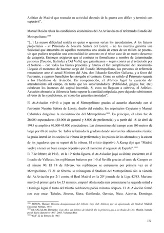 Atlético de Madrid que reanudó su actividad después de la guerra con déficit y terminó con
superávit”.

Manuel Rosón relata las condiciones económicas del At.Aviación en el reformado Estadio del
Metropolitano:1008
“[...] La mayor dificultad residía en quien o quienes serían los arrendatarios. A los futuros
propietarios – el Patronato de Nuestra Señora del Loreto – no les merecía garantía una
Sociedad que arrastraba en aquellos momentos una deuda de cerca de un millón de pesetas,
sin que pudiera respaldar una continuidad de contrato en el triste caso de un nuevo descenso
de categoría. Entonces exigieron que el contrato se formalizase a nombre de determinadas
personas [Touzón, Galíndez y Del Valle] que garantizasen – según consta en el redactado por
el Notario – con todos los bienes presentes y futuros el fiel cumplimiento del documento.
Llegado el momento de hacerse cargo del Estadio Metropolitano, las personas de referencia
renunciaron ante el actual Ministro del Aire, don Eduardo González Gallarza, y a favor del
Patronato, a cuantos beneficios les otorgaba el contrato. Como es sabido el Patronato regenta
a los Huérfanos de Aviación. En compensación, el Atlético logró la exención del
arrendamiento del campo, en tanto que los subarrendadores (Publicidad, galgos, bar, etc.)
cubriesen los intereses del capital invertido. Si estos no llegasen a cubrirse, el Atlético-
Aviación abonaría la diferencia hasta superar la cantidad estipulada, pero dejando subsistentes
el resto de las condiciones, así como las garantías prestadas”.

El At.Aviación volvió a jugar en el Metropolitano gracias al acuerdo alcanzado con el
Patronato Nuestra Señora de Loreto, dueño del estadio; los arquitectos Cayetano y Manuel
Cabañales dirigieron la reconstrucción del Metropolitano1009. En principio, el aforo fue de
26.000 espectadores (18.000 de general y 8.000 de preferencia) y a partir del 18 de abril de
1943 se amplió a 40.000-45.000 espectadores. Las dimensiones del campo eran 106 metros de
largo por 68 de ancho. Se había reformado la gradona donde asistían los aficionados rivales;
la grada lateral de los socios; la tribuna de preferencia y los palcos de los abonados; y la caseta
de los jugadores que se separó de la tribuna. El crítico deportivo A.Karag dijo que “Madrid
vuelve a tener un buen campo deportivo por el momento el segundo de España”.1010
El 7 de febrero de 1943, en la 19ª fecha liguera, el At.Aviación jugó su último encuentro en el
Estadio de Vallecas; los rojiblancos batieron por 1-0 al Sevilla gracias al tanto de Campos en
el minuto 90. El 18 de febrero, los rojiblancos se entrenaron por primera vez en el
Metropolitano. El 21 de febrero, se reinauguró el Stadium del Metropolitano con la victoria
del At.Aviación por 2-1 contra el Real Madrid en la 20ª jornada de la Liga 42/43. Mariano
marcó el primer gol a los 35 minutos, empató Alsúa nada más comenzarse la segunda mitad y
Domingo logró el tanto del triunfo colchonero pocos minutos después. El At.Aviación formó
con este once: Tabales, Jimeno, Riera; Gabilondo, Germán, Nico; Adrover, Domingo,

1008
     ROSON, Manuel: Historia desapasionada del Athletic (hoy club Atlético) por un apasionado del Madrid. Madrid.
Ediciones Permán. 1948
1009
     DE SALAZAR, Bernardo: Cien Años del Atlético de Madrid. De la primera Liga a las Bodas de Oro. Madrid. Editada
por el diario deportivo “AS”. 2003. Volumen Dos
1010
     “Gol” 22 de febrero de 1943

                                                                                                              372
 