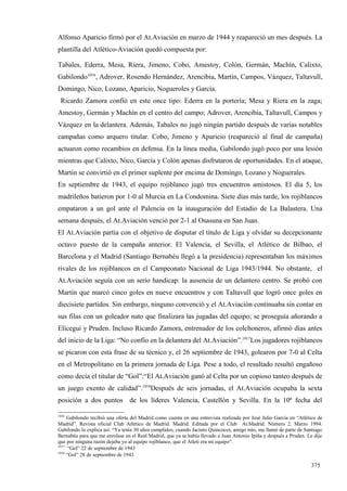 Alfonso Aparicio firmó por el At.Aviación en marzo de 1944 y reapareció un mes después. La
plantilla del Atlético-Aviación quedó compuesta por:

Tabales, Ederra, Mesa, Riera, Jimeno, Cobo, Amestoy, Colón, Germán, Machín, Calixto,
Gabilondo1016, Adrover, Rosendo Hernández, Arencibia, Martín, Campos, Vázquez, Taltavull,
Domingo, Nico, Lozano, Aparicio, Nogueroles y García.
 Ricardo Zamora confió en este once tipo: Ederra en la portería; Mesa y Riera en la zaga;
Amestoy, Germán y Machín en el centro del campo; Adrover, Arencibia, Taltavull, Campos y
Vázquez en la delantera. Además, Tabales no jugó ningún partido después de varias notables
campañas como arquero titular. Cobo, Jimeno y Aparicio (reapareció al final de campaña)
actuaron como recambios en defensa. En la línea media, Gabilondo jugó poco por una lesión
mientras que Calixto, Nico, García y Colón apenas disfrutaron de oportunidades. En el ataque,
Martín se convirtió en el primer suplente por encima de Domingo, Lozano y Noguerales.
En septiembre de 1943, el equipo rojiblanco jugó tres encuentros amistosos. El día 5, los
madrileños batieron por 1-0 al Murcia en La Condomina. Siete días más tarde, los rojiblancos
empataron a un gol ante el Palencia en la inauguración del Estadio de La Balastera. Una
semana después, el At.Aviación venció por 2-1 al Osasuna en San Juan.
El At.Aviación partía con el objetivo de disputar el título de Liga y olvidar su decepcionante
octavo puesto de la campaña anterior. El Valencia, el Sevilla, el Atlético de Bilbao, el
Barcelona y el Madrid (Santiago Bernabéu llegó a la presidencia) representaban los máximos
rivales de los rojiblancos en el Campeonato Nacional de Liga 1943/1944. No obstante, el
At.Aviación seguía con un serio handicap: la ausencia de un delantero centro. Se probó con
Martín que marcó cinco goles en nueve encuentros y con Taltavull que logró once goles en
diecisiete partidos. Sin embargo, ninguno convenció y el At.Aviación continuaba sin contar en
sus filas con un goleador nato que finalizara las jugadas del equipo; se proseguía añorando a
Elícegui y Pruden. Incluso Ricardo Zamora, entrenador de los colchoneros, afirmó días antes
del inicio de la Liga: “No confío en la delantera del At.Aviación”.1017Los jugadores rojiblancos
se picaron con esta frase de su técnico y, el 26 septiembre de 1943, golearon por 7-0 al Celta
en el Metropolitano en la primera jornada de Liga. Pese a todo, el resultado resultó engañoso
como decía el titular de “Gol”:“El At.Aviación ganó al Celta por un copioso tanteo después de
un juego exento de calidad”.1018Después de seis jornadas, el At.Aviación ocupaba la sexta
posición a dos puntos de los líderes Valencia, Castellón y Sevilla. En la 10ª fecha del

1016
     Gabilondo recibió una oferta del Madrid como cuenta en una entrevista realizada por José Julio García en “Atlético de
Madrid”. Revista oficial Club Atlético de Madrid. Madrid. Editada por el Club At.Madrid. Número 2. Marzo 1994.
Gabilondo lo explica así: “Ya tenía 30 años cumplidos, cuando Jacinto Quincoces, amigo mío, me llamó de parte de Santiago
Bernabéu para que me enrolase en el Real Madrid, que ya se había llevado a Juan Antonio Ipiña y después a Pruden. Le dije
que por ninguna razón dejaba yo al equipo rojiblanco, que el Atleti era mi equipo”.
1017
      “Gol” 22 de septiembre de 1943
1018
     “Gol” 28 de septiembre de 1943

                                                                                                                    375
 