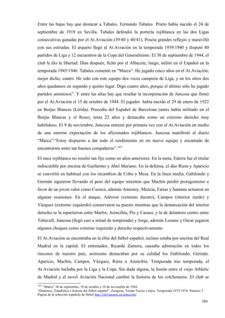 Entre las bajas hay que destacar a Tabales. Fernando Tabales Prieto había nacido el 24 de
septiembre de 1919 en Sevilla. Tabales defendió la portería rojiblanca en las dos Ligas
consecutivas ganadas por el At.Aviación (39/40 y 40/41). Poseía grandes reflejos y maravilló
con sus estiradas. El arquero llegó al At.Aviación en la temporada 1939/1940 y disputó 80
partidos de Liga y 12 encuentros de la Copa del Generalísimo. El 30 de septiembre de 1944, el
club le dio la libertad. Días después, fichó por el Albacete; luego, militó en el Español en la
temporada 1945/1946. Tabales comentó en “Marca”: He jugado cinco años en el At.Aviación;
mejor dicho, cuatro. He sido con este equipo dos veces campeón de Liga, y en los otros dos
años quedamos en segundo y quinto lugar. Digo cuatro años, porque el último sólo he jugado
partidos amistosos”. Y entre las altas hay que reseñar la incorporación de Juncosa que firmó
por el At.Aviación el 15 de octubre de 1944. El jugador había nacido el 29 de enero de 1922
en Borjas Blancas (Lérida). Procedía del Español de Barcelona (antes había militado en el
Borjas Blancas y el Reus), tenía 22 años y destacaba como un extremo derecho muy
habilidoso. El 9 de noviembre, Juncosa entrenó por primera vez con el At.Aviación en medio
de una enorme expectación de los aficionados rojiblancos. Juncosa manifestó al diario
“Marca”:“Estoy dispuesto a dar todo el rendimiento en mi nuevo equipo y encantado de
encontrarme entre tan buenos compañeros”.1027

El once rojiblanco no resultó tan fijo como en años anteriores. En la meta, Ederra fue el titular
indiscutible por encima de Guillermo y Abel Mariano. En la defensa, el dúo Riera y Aparicio
se convirtió en habitual con los recambios de Cobo y Mesa. En la línea media, Gabilondo y
Germán siguieron llevando el peso del equipo mientras que Machín perdió protagonismo e
favor de un joven valor como Cuenca, además Amestoy, Mencía, Farias y Santana actuaron en
algunas ocasiones. En el ataque, Adrover (extremo diestro), Campos (interior zurdo) y
Vázquez (extremo izquierdo) conservaron su puesto mientras que la demarcación del interior
derecho se la repartieron entre Martín, Arencibia, Pío y Casaus, y la de delantero centro entre
Taltavull, Juncosa (llegó casi a mitad de temporada) y Jorge, además Lozano y Oscar jugaron
algunos choques como extremo izquierdo y derecho respectivamente.

El At.Aviación se encontraba en la élite del fútbol español, incluso estaba por encima del Real
Madrid en la capital. El entrenador, Ricardo Zamora, causaba admiración en todos los
rincones de nuestro país, asimismo destacaban por su calidad los Gabilondo, Germán.
Aparicio, Machín, Campos, Vázquez, Riera o Arencibia. Temporada tras temporada, el
At.Aviación luchaba por la Liga y la Copa. Sin duda alguna, la fusión entre el viejo Athletic
de Madrid y el novel Aviación Nacional cambió la historia de los colchoneros. El club se
1027
   “Marca” 30 de septiembre, 18 de octubre y 10 de noviembre de 1944
“Dinámico. Estadística e historia del fútbol español”. Zaragoza. Tomás Tocino e hijos. Temporada 1973/1974. Número 3
Página de la selección española de fútbol http://rfef.sportec.es/selección/

                                                                                                                   380
 