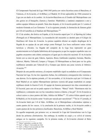 El Campeonato Nacional de Liga 1944/1945 partía con varios favoritos como el Barcelona, el
Valencia, el At.Aviación, el At.Bilbao y el Madrid. El 24 de septiembre de 1944 comenzó la
Liga con un duelo en la cumbre: At.Aviación-Barcelona en el Estadio del Metropolitano con
dos genios en el banquillo, Zamora y Samitier. Madrileños y catalanes empataron a uno y
ambos equipos fallaron un penalti. Siete días después, el At.Aviación perdió por 2-1 contra el
modesto Granada en Los Cármenes. Y en la siguiente jornada, la formación de Zamora goleó
por 4-0 al Castellón en el Stadium del Metropolitano.1035
El 12 de octubre, día festivo en España, el At.Aviación superó por 3-1 al Sporting de Lisboa
(Portugal) en el Metropolitano. La recaudación del encuentro se destinó para el Colegio de
Huérfanos del Arma de Aviación. La prensa española efectuó un amplio despliegue de la
llegada de un equipo de un país amigo como Portugal. Los lusos realizaron varias visitas
turísticas y oficiales. La llegada del campeón de la Liga lusa representó un gran
acontecimiento en la España futbolística de la posguerra ya que los equipos españoles rara vez
jugaban encuentros ante clubes extranjeros al igual que la selección nacional. El At.Aviación
formó con su once de gala: Ederra, Aparicio, Riera; Gabilondo (capitán), Germán, Machín;
Adrover, Martín, Taltavull, Campos y Vázquez. El Metropolitano se llenó para ver los goles
rojiblancos anotados por Taltavull (2) y Campos que dieron una justa victoria al Atlético-
Aviación.1036
Después de este partido amistoso, el conjunto madrileño siguió su andadura en el Campeonato
Nacional de Liga. En las tres siguientes fechas, los colchoneros consiguieron dos victorias y
una derrota. En la séptima jornada, el 5 de noviembre, el At.Aviación cayó por 1-0 frente al
Real Madrid en un repleto Metropolitano (primera victoria del grupo madridista en campo
rojiblanco desde la Guerra Civil). El equipo de Zamora permaneció tres días concentrado en
El Escorial, pero aun así no pudo superar a los blancos. “Marca” tituló: “Dominaron más los
rojiblancos y solamente una vez los vencedores tiraron a Ederra, y fue gol”. El At.Aviación se
colocó octavo a cinco puntos del líder, Atlético de Bilbao1037. El crítico Gilera apuntó que el
R.Madrid y el At.Aviación serán “rivales por saecula por saeculorum”.1038En la 11ª jornada, el
At.Aviación batió por 1-0 al líder, At.Bilbao, en el Metropolitano colocándose séptimo a
cuatro puntos de los vascos. A la conclusión de la primera vuelta, el At.Aviación estaba a
cuatro puntos de los tres primeros clasificados: Barcelona, At.Bilbao y Real Madrid.
En aquella temporada, por primera vez, se intercaló la Copa del Generalísimo con la Liga
desde las primeras eliminatorias. Sin embargo, la medida no cuajó y se volvió al sistema
antiguo en la siguiente campaña. En la primera ronda, el At.Aviación eliminó al Betis
1035
     “Marca” septiembre y octubre de 1944
1036
     “Gol” y “Marca” 13 de octubre de 1944
1037
     “Gol” y “Marca” 6 de noviembre de 1944
1038
     “Gol” 3 de noviembre de 1944

                                                                                           382
 