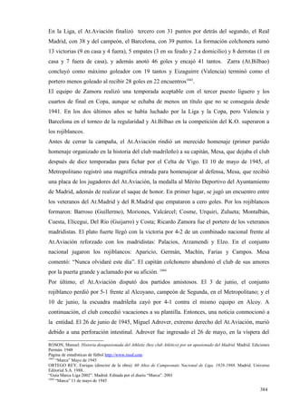 En la Liga, el At.Aviación finalizó tercero con 31 puntos por detrás del segundo, el Real
Madrid, con 38 y del campeón, el Barcelona, con 39 puntos. La formación colchonera sumó
13 victorias (9 en casa y 4 fuera), 5 empates (3 en su feudo y 2 a domicilio) y 8 derrotas (1 en
casa y 7 fuera de casa), y además anotó 46 goles y encajó 41 tantos. Zarra (At.Bilbao)
concluyó como máximo goleador con 19 tantos y Eizaguirre (Valencia) terminó como el
portero menos goleado al recibir 28 goles en 22 encuentros1043.
El equipo de Zamora realizó una temporada aceptable con el tercer puesto liguero y los
cuartos de final en Copa, aunque se echaba de menos un título que no se conseguía desde
1941. En los dos últimos años se había luchado por la Liga y la Copa, pero Valencia y
Barcelona en el torneo de la regularidad y At.Bilbao en la competición del K.O. superaron a
los rojiblancos.
Antes de cerrar la campaña, el At.Aviación rindió un merecido homenaje (primer partido
homenaje organizado en la historia del club madrileño) a su capitán, Mesa, que dejaba el club
después de diez temporadas para fichar por el Celta de Vigo. El 10 de mayo de 1945, el
Metropolitano registró una magnífica entrada para homenajear al defensa, Mesa, que recibió
una placa de los jugadores del At.Aviación, la medalla al Mérito Deportivo del Ayuntamiento
de Madrid, además de realizar el saque de honor. En primer lugar, se jugó un encuentro entre
los veteranos del At.Madrid y del R.Madrid que empataron a cero goles. Por los rojiblancos
formaron: Barroso (Guillermo), Moriones, Valcárcel; Cosme, Urquiri, Zulueta; Montalbán,
Cuesta, Elícegui, Del Río (Guijarro) y Costa; Ricardo Zamora fue el portero de los veteranos
madridistas. El plato fuerte llegó con la victoria por 4-2 de un combinado nacional frente al
At.Aviación reforzado con los madridistas: Palacios, Arzamendi y Elzo. En el conjunto
nacional jugaron los rojiblancos: Aparicio, Germán, Machín, Farias y Campos. Mesa
comentó: “Nunca olvidaré este día”. El capitán colchonero abandonó el club de sus amores
por la puerta grande y aclamado por su afición. 1044
Por último, el At.Aviación disputó dos partidos amistosos. El 3 de junio, el conjunto
rojiblanco perdió por 5-1 frente al Alcoyano, campeón de Segunda, en el Metropolitano; y el
10 de junio, la escuadra madrileña cayó por 4-1 contra el mismo equipo en Alcoy. A
continuación, el club concedió vacaciones a su plantilla. Entonces, una noticia conmocionó a
la entidad. El 26 de junio de 1945, Miguel Adrover, extremo derecho del At.Aviación, murió
debido a una perforación intestinal. Adrover fue ingresado el 26 de mayo, en la víspera del

ROSON, Manuel: Historia desapasionada del Athletic (hoy club Atlético) por un apasionado del Madrid. Madrid. Ediciones
Permán. 1948
Página de estadísticas de fútbol http://www.rsssf.com
1043
     “Marca” Mayo de 1945
ORTEGO REY, Enrique (director de la obra): 60 Años de Campeonato Nacional de Liga, 1928-1988. Madrid. Universo
Editorial S.A. 1988.
“Guía Marca Liga 2002”. Madrid. Editada por el diario “Marca”. 2001
1044
     “Marca” 11 de mayo de 1945

                                                                                                                 384
 