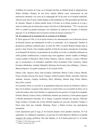 At.Bilbao-At.Aviación de Copa, en el Hospital del Rey de Madrid donde le diagnosticaron
fiebres tifoideas. Después de una breve mejoría falleció como consecuencia de una
perforación intestinal a las cinco de la madrugada del 26 de junio en el hospital madrileño.
Adrover tenía sólo 22 años y había llegado al club madrileño en 1942 procedente del Hércules
de Alicante. Disputó su último partido frente al Oviedo en la última jornada de la Liga y
marcó su último gol una fecha antes contra el Sevilla en el Metropolitano. 1045El 1 de marzo de
1947 se celebró un partido homenaje a los familiares de Adrover en Alicante; el Hércules
ganó por 5-3 al At.Madrid, pero la iniciativa resultó un fracaso económico.1046
9.6. El comienzo de la transición del At.Aviación al At.Madrid:
El 30 de agosto de 1945, el At.Aviación retornó a los entrenamientos con la dirección técnica
de Ricardo Zamora que abandonaría el club a la conclusión de la temporada. También la
presidencia rojiblanca cambiaría pues, en enero de 1946, el coronel Manuel Gallego dejó su
puesto a Juan Touzón. Esta campaña significó el final de una época marcada por el prestigio
en el banquillo de Zamora y la presidencia de un militar en el club. La plantilla colchonera no
sufrió grandes modificaciones. Causaron baja estos jugadores: Jimeno (cedido al Málaga),
Lozano (cedido al Hércules), Mesa (Celta), Palacios, Adrover, Santana y Casaus. Mientras
que se incorporaron a la disciplina madrileña: Pérez (Castellón), Félix (Asturias), Adrián
Escudero (Mediodía), Andrade (Sabadell), Martialay (Ferroviaria), Saso (Málaga), y Pastor y
Blanco (Imperio). Así quedo compuesto el At.Aviación 45/46:

Ederra, Cobo, Aparicio, Riera, Juan Escudero, Gabilondo, Mencía, Colón, Cuenca, Machín,
Farias, Germán, Juncosa, Pío, Oscar, Vázquez, Adrián Escudero, Martín, Arencibia, Taltavull,
Andrade, Amestoy, Campos, Guillermo, Pérez, Martialay, Manuel Jorge, Pastor, Blanco,
Saso, Félix y García.
En la portería, Pérez se convirtió en el guardameta titular por encima de Guillermo, Ederra y
Saso. En la defensa, la pareja Cobo-Aparicio se mostró firme con el recambio de Riera. En el
centro del campo, entre cinco hombres se repartieron los tres puestos a lo largo de la campaña:
Germán, Mencía, Cuenca, Farias y Gabilondo; mientras que Amestoy y Colón apenas jugaron
y Machín permaneció lesionado. En el ataque, el quinteto formado por Juncosa, Taltavull,
Jorge, Campos y Escudero fue el más utilizado seguidos de cerca por Arencibia, Vázquez y
Oscar entre tanto que Andrade, Martialay, Pastor y Martín tuvieron una participación
testimonial.
Como preparación para la Liga, el At.Aviación disputó varios partidos amistosos. El 9 de
septiembre, los rojiblancos empataron a un gol ante la Unión Deportiva Melilla en el partido
inaugural del campo melillense. Dos días después, el At.Aviación goleó por 6-1 al mismo
1045
       “Marca” y “Gol” mayo y junio de 1945
1046
       “Marca” 2 de marzo de 1947

                                                                                           385
 
