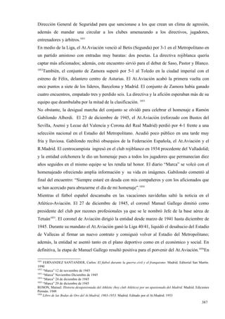 Dirección General de Seguridad para que sancionase a los que crean un clima de agresión,
además de mandar una circular a los clubes amenazando a los directivos, jugadores,
entrenadores y árbitros.1051
En medio de la Liga, el At.Aviación venció al Betis (Segunda) por 3-1 en el Metropolitano en
un partido amistoso con entradas muy baratas: dos pesetas. La directiva rojiblanca quería
captar más aficionados; además, este encuentro sirvió para el debut de Saso, Pastor y Blanco.
1052
       También, el conjunto de Zamora superó por 5-1 al Toledo en la ciudad imperial con el
estreno de Félix, delantero centro de Asturias. El At.Aviación acabó la primera vuelta con
once puntos a siete de los líderes, Barcelona y Madrid. El conjunto de Zamora había ganado
cuatro encuentros, empatado tres y perdido seis. La directiva y la afición esperaban más de su
equipo que deambulaba por la mitad de la clasificación. 1053
No obstante, la desigual marcha del conjunto se olvidó para celebrar el homenaje a Ramón
Gabilondo Alberdi. El 23 de diciembre de 1945, el At.Aviación (reforzado con Bustos del
Sevilla, Asensi y Lecue del Valencia y Corona del Real Madrid) perdió por 4-1 frente a una
selección nacional en el Estadio del Metropolitano. Acudió poco público en una tarde muy
fría y lluviosa. Gabilondo recibió obsequios de la Federación Española, el At.Aviación y el
R.Madrid. El centrocampista ingresó en el club rojiblanco en 1934 procedente del Valladolid;
y la entidad colchonera le dio un homenaje pues a todos los jugadores que permanecían diez
años seguidos en el mismo equipo se les rendía tal honor. El diario “Marca” se volcó con el
homenajeado ofreciendo amplia información y su vida en imágenes. Gabilondo comentó al
final del encuentro: “Siempre estaré en deuda con mis compañeros y con los aficionados que
se han acercado para abrazarme el día de mi homenaje”.1054
Mientras el fútbol español descansaba en las vacaciones navideñas saltó la noticia en el
Atlético-Aviación. El 27 de diciembre de 1945, el coronel Manuel Gallego dimitió como
presidente del club por razones profesionales ya que se le nombró Jefe de la base aérea de
Tetuán1055. El coronel de Aviación dirigió la entidad desde marzo de 1941 hasta diciembre de
1945. Durante su mandato el At.Aviación ganó la Liga 40/41, liquidó el desahucio del Estadio
de Vallecas al firmar un nuevo contrato y consiguió volver al Estadio del Metropolitano;
además, la entidad se asentó tanto en el plano deportivo como en el económico y social. En
definitiva, la etapa de Manuel Gallego resultó positiva para el porvenir del At.Aviación.1056En

1051
     FERNANDEZ SANTANDER, Carlos: El fútbol durante la guerra civil y el franquismo. Madrid. Editorial San Martín.
1990
1052
     “Marca” 12 de noviembre de 1945
1053
     “Marca” Noviembre-Diciembre de 1945
1054
     “Marca” 24 de diciembre de 1945
1055
     “Marca” 29 de diciembre de 1945
ROSON, Manuel: Historia desapasionada del Athletic (hoy club Atlético) por un apasionado del Madrid. Madrid. Ediciones
Permán. 1948
1056
     Libro de las Bodas de Oro del At.Madrid, 1903-1953. Madrid. Editado por el At.Madrid. 1953

                                                                                                                 387
 