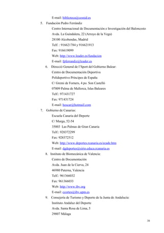 E-mail: biblioteca@cesnid.es
5.   Fundación Pedro Ferrándiz
          Centro Internacional de Documentación e Investigación del Baloncesto
          Avda. La Guindalera, 22 (Arroyo de la Vega)
          28100 Alcobendas, Madrid
          Telf. : 916621784 y 916621913
          Fax: 916619099
          Web: http://www.leader.es/fundacion
          E-mail: fpferrandiz@leader.es
     6.   Direcció General de l’Sport del Gobierno Balear:
          Centro de Documentación Deportiva
          Polideportivo Príncipes de España
          C/ Gremi de Forners, 4 po. Son Castelló
          07009 Palma de Mallorca, Islas Baleares
          Telf.: 971431727
          Fax: 971431724
          E-mail: hoscar@hotmail.com
7.   Gobierno de Canarias:
          Escuela Canaria del Deporte
          C/ Murga, 52-54
          35003 Las Palmas de Gran Canaria
          Telf.: 928372299
          Fax: 928372512
          Web: http://www.deportes.rcanaria.es/ecade.htm
          E-mail: dgdeportes@sirio.educa.rcanaria.es
     8. Instituto de Biomecánica de Valencia:
          Centro de Documentación
          Avda. Juan de la Cierva, 24
          46980 Paterna, Valencia
          Telf.: 961366032
          Fax: 961366033
          Web: http://www.ibv.org
          E-mail: ccortes@ibv.upm.es
     9.   Consejería de Turismo y Deporte de la Junta de Andalucía:
          Instituto Andaluz del Deporte
          Avda. Santa Rosa de Lima, 5
          29007 Málaga

                                                                                 38
 