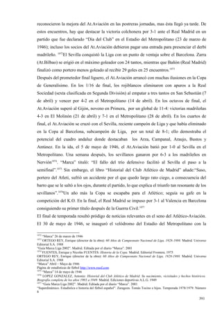 reconocieron la mejora del At.Aviación en las postreras jornadas, mas ésta llegó ya tarde. De
estos encuentros, hay que destacar la victoria colchonera por 3-1 ante el Real Madrid en un
partido que fue declarado “Día del Club” en el Estadio del Metropolitano (23 de marzo de
1946); incluso los socios del At.Aviación debieron pagar una entrada para presenciar el derbi
              1072
madrileño.        El Sevilla conquistó la Liga con un punto de ventaja sobre el Barcelona. Zarra
(At.Bilbao) se erigió en el máximo goleador con 24 tantos, mientras que Bañón (Real Madrid)
finalizó como portero menos goleado al recibir 29 goles en 25 encuentros.1073
Después del prometedor final liguero, el At.Aviación arrancó con muchas ilusiones en la Copa
de Generalísimo. En los 1/16 de final, los rojiblancos eliminaron con apuros a la Real
Sociedad (sexta clasificada en Segunda División) al empatar a tres tantos en San Sebastián (7
de abril) y vencer por 4-2 en el Metropolitano (14 de abril). En los octavos de final, el
At.Aviación superó al Gijón, noveno en Primera, por un global de 11-4: victorias madrileñas
4-3 en El Molinón (21 de abril) y 7-1 en el Metropolitano (28 de abril). En los cuartos de
final, el At.Aviación se cruzó con el Sevilla, reciente campeón de Liga y que había eliminado
en la Copa al Barcelona, subcampeón de Liga, por un total de 8-1; ello demostraba el
potencial del cuadro andaluz donde destacaban                     los Arza, Campanal, Araujo, Bustos y
Antúnez. En la ida, el 5 de mayo de 1946, el At.Aviación batió por 1-0 al Sevilla en el
Metropolitano. Una semana después, los sevillanos ganaron por 6-3 a los madrileños en
Nervión1074. “Marca” tituló: “El fallo del trío defensivo facilitó al Sevilla el paso a la
semifinal”.1075 Sin embargo, el libro “Historial del Club Atlético de Madrid” añade:“Saso,
portero del Atleti, sufrió un accidente por el que quedo largo rato ciego, a consecuencia del
barro que se le saltó a los ojos, durante el partido, lo que explica el triunfo tan resonante de los
sevillanos”.1076Un año más la Copa se escapaba para el Atlético; seguía su gafe en la
competición del K.O. En la final, el Real Madrid se impuso por 3-1 al Valencia en Barcelona
consiguiendo su primer título después de la Guerra Civil.1077
El final de temporada resultó pródigo de noticias relevantes en el seno del Atlético-Aviación.
El 30 de mayo de 1946, se inauguró el velódromo del Estadio del Metropolitano con la

1072
     “Marca” 26 de marzo de 1946
1073
     ORTEGO REY, Enrique (director de la obra): 60 Años de Campeonato Nacional de Liga, 1928-1988. Madrid. Universo
Editorial S.A. 1988
“Guía Marca Liga 2002”. Madrid. Editada por el diario “Marca”. 2001
1074
     FUENTES, Enrique y Nicolás FUENTES: Historia de la Copa. Madrid. Editorial Frontera. 1975
ORTEGO REY, Enrique (director de la obra): 60 Años de Campeonato Nacional de Liga, 1928-1988. Madrid. Universo
Editorial S.A. 1988
“Marca” Abril – Mayo de 1946
Página de estadísticas de fútbol http://www.rsssf.com
1075
     “Marca” 14 de mayo de 1946
1076
     LOPEZ GONZALEZ, Antonio: Historial del Club Atlético de Madrid. Su nacimiento, vicisitudes y hechos históricos.
Biografía completa de los años 1903 a 1949. Madrid. Ediciones deportivas A.L.G. 1949
1077
     “Guía Marca Liga 2002”. Madrid. Editada por el diario “Marca”. 2001
“Superdinámico. Estadística e historia del fútbol español”. Zaragoza. Tomás Tocino e hijos. Temporada 1978/1979. Número
8

                                                                                                                  391
 
