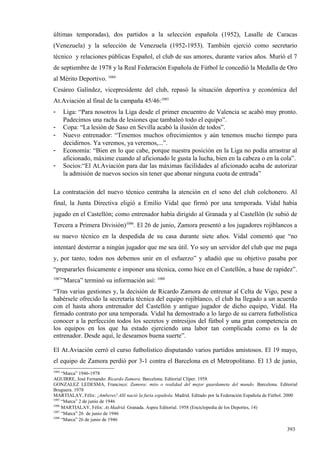 últimas temporadas), dos partidos a la selección española (1952), Lasalle de Caracas
(Venezuela) y la selección de Venezuela (1952-1953). También ejerció como secretario
técnico y relaciones públicas Español, el club de sus amores, durante varios años. Murió el 7
de septiembre de 1978 y la Real Federación Española de Fútbol le concedió la Medalla de Oro
al Mérito Deportivo. 1084
Cesáreo Galíndez, vicepresidente del club, repasó la situación deportiva y económica del
At.Aviación al final de la campaña 45/46:1085
-      Liga: “Para nosotros la Liga desde el primer encuentro de Valencia se acabó muy pronto.
       Padecimos una racha de lesiones que tambaleó todo el equipo”.
-      Copa: “La lesión de Saso en Sevilla acabó la ilusión de todos”.
-      Nuevo entrenador: “Tenemos muchos ofrecimientos y aún tenemos mucho tiempo para
       decidirnos. Ya veremos, ya veremos,...”.
-      Economía: “Bien en lo que cabe, porque nuestra posición en la Liga no podía arrastrar al
       aficionado, máxime cuando al aficionado le gusta la lucha, bien en la cabeza o en la cola”.
-      Socios:“El At.Aviación para dar las máximas facilidades al aficionado acaba de autorizar
       la admisión de nuevos socios sin tener que abonar ninguna cuota de entrada”

La contratación del nuevo técnico centraba la atención en el seno del club colchonero. Al
final, la Junta Directiva eligió a Emilio Vidal que firmó por una temporada. Vidal había
jugado en el Castellón; como entrenador había dirigido al Granada y al Castellón (le subió de
Tercera a Primera División)1086. El 26 de junio, Zamora presentó a los jugadores rojiblancos a
su nuevo técnico en la despedida de su casa durante siete años. Vidal comentó que “no
intentaré desterrar a ningún jugador que me sea útil. Yo soy un servidor del club que me paga
y, por tanto, todos nos debemos unir en el esfuerzo” y añadió que su objetivo pasaba por
“prepararles físicamente e imponer una técnica, como hice en el Castellón, a base de rapidez”.
1087
       ”Marca” terminó su información así: 1088
“Tras varias gestiones y, la decisión de Ricardo Zamora de entrenar al Celta de Vigo, pese a
habérsele ofrecido la secretaría técnica del equipo rojiblanco, el club ha llegado a un acuerdo
con el hasta ahora entrenador del Castellón y antiguo jugador de dicho equipo, Vidal. Ha
firmado contrato por una temporada. Vidal ha demostrado a lo largo de su carrera futbolística
conocer a la perfección todos los secretos y entresijos del fútbol y una gran competencia en
los equipos en los que ha estado ejerciendo una labor tan complicada como es la de
entrenador. Desde aquí, le deseamos buena suerte”.

El At.Aviación cerró el curso futbolístico disputando varios partidos amistosos. El 19 mayo,
el equipo de Zamora perdió por 3-1 contra el Barcelona en el Metropolitano. El 13 de junio,
1084
     “Marca” 1946-1978
AGUIRRE, José Fernando: Ricardo Zamora. Barcelona. Editorial Clíper. 1958
GONZALEZ LEDESMA, Francisco: Zamora: mito o realidad del mejor guardameta del mundo. Barcelona. Editorial
Bruguera. 1978
MARTIALAY, Félix: ¡Amberes! Allí nació la furia española. Madrid. Editado por la Federación Española de Fútbol. 2000
1085
     “Marca” 2 de junio de 1946
1086
     MARTIALAY, Félix: At.Madrid. Granada. Aspeu Editorial. 1958 (Enciclopedia de los Deportes, 14)
1087
     “Marca” 26 de junio de 1946
1088
     “Marca” 26 de junio de 1946

                                                                                                               393
 