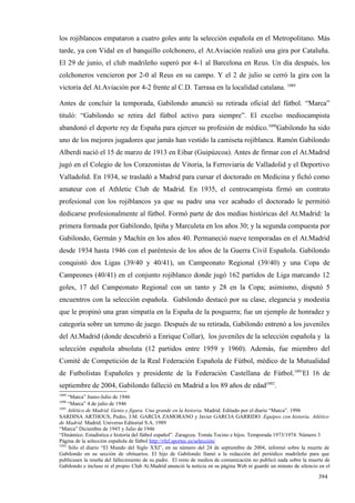 los rojiblancos empataron a cuatro goles ante la selección española en el Metropolitano. Más
tarde, ya con Vidal en el banquillo colchonero, el At.Aviación realizó una gira por Cataluña.
El 29 de junio, el club madrileño superó por 4-1 al Barcelona en Reus. Un día después, los
colchoneros vencieron por 2-0 al Reus en su campo. Y el 2 de julio se cerró la gira con la
victoria del At.Aviación por 4-2 frente al C.D. Tarrasa en la localidad catalana. 1089

Antes de concluir la temporada, Gabilondo anunció su retirada oficial del fútbol. “Marca”
tituló: “Gabilondo se retira del fútbol activo para siempre”. El excelso mediocampista
abandonó el deporte rey de España para ejercer su profesión de médico.1090Gabilondo ha sido
uno de los mejores jugadores que jamás han vestido la camiseta rojiblanca. Ramón Gabilondo
Alberdi nació el 15 de marzo de 1913 en Eibar (Guipúzcoa). Antes de firmar con el At.Madrid
jugó en el Colegio de los Corazonistas de Vitoria, la Ferroviaria de Valladolid y el Deportivo
Valladolid. En 1934, se trasladó a Madrid para cursar el doctorado en Medicina y fichó como
amateur con el Athletic Club de Madrid. En 1935, el centrocampista firmó un contrato
profesional con los rojiblancos ya que su padre una vez acabado el doctorado le permitió
dedicarse profesionalmente al fútbol. Formó parte de dos medias históricas del At.Madrid: la
primera formada por Gabilondo, Ipiña y Marculeta en los años 30; y la segunda compuesta por
Gabilondo, Germán y Machín en los años 40. Permaneció nueve temporadas en el At.Madrid
desde 1934 hasta 1946 con el paréntesis de los años de la Guerra Civil Española. Gabilondo
conquistó dos Ligas (39/40 y 40/41), un Campeonato Regional (39/40) y una Copa de
Campeones (40/41) en el conjunto rojiblanco donde jugó 162 partidos de Liga marcando 12
goles, 17 del Campeonato Regional con un tanto y 28 en la Copa; asimismo, disputó 5
encuentros con la selección española. Gabilondo destacó por su clase, elegancia y modestia
que le propinó una gran simpatía en la España de la posguerra; fue un ejemplo de honradez y
categoría sobre un terreno de juego. Después de su retirada, Gabilondo entrenó a los juveniles
del At.Madrid (donde descubrió a Enrique Collar), los juveniles de la selección española y la
selección española absoluta (12 partidos entre 1959 y 1960). Además, fue miembro del
Comité de Competición de la Real Federación Española de Fútbol, médico de la Mutualidad
de Futbolistas Españoles y presidente de la Federación Castellana de Fútbol.1091El 16 de
septiembre de 2004, Gabilondo falleció en Madrid a los 89 años de edad1092.
1089
     “Marca” Junio-Julio de 1946
1090
     “Marca” 4 de julio de 1946
1091
     Atlético de Madrid. Genio y figura. Una grande en la historia. Madrid. Editado por el diario “Marca”. 1996
SARDINA ARTHOUS, Pedro, J.M. GARCIA ZAMORANO y Javier GARCIA GARRIDO: Equipos con historia. Atlético
de Madrid. Madrid. Universo Editorial S.A. 1989
“Marca” Diciembre de 1945 y Julio de 1946
“Dinámico. Estadística e historia del fútbol español”. Zaragoza. Tomás Tocino e hijos. Temporada 1973/1974. Número 3
Página de la selección española de fútbol http://rfef.sportec.es/selección/
1092
     Sólo el diario “El Mundo del Siglo XXI”, en su número del 24 de septiembre de 2004, informó sobre la muerte de
Gabilondo en su sección de obituarios. El hijo de Gabilondo llamó a la redacción del periódico madrileño para que
publicasen la reseña del fallecimiento de su padre. El resto de medios de comunicación no publicó nada sobre la muerte de
Gabilondo e incluso ni el propio Club At.Madrid anunció la noticia en su página Web ni guardó un minuto de silencio en el

                                                                                                                   394
 