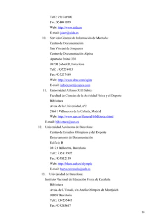 Telf.: 951041900
        Fax: 951041939
        Web: http://www.uida.es
        E-mail: jaker@uida.es
  10.   Servicio General de Información de Montaña:
        Centro de Documentación
        San Vincent de Jonqueres
        Centro de Documentación Alpina
        Apartado Postal 330
        08200 Sabadell, Barcelona
        Telf. : 937238413
        Fax: 937237489
        Web: http://www.drac.com/sgim
        E-mail: infoexport@copca.com
   11. Universidad Alfonso X El Sabio:
        Facultad de Ciencias de la Actividad Física y el Deporte
        Biblioteca
        Avda. de la Universidad, nº2
        28691 Villanueva de la Cañada, Madrid
        Web: http://www.uax.es/General/biblioteca.shtml
    E-mail: biblioteca@aux.es
12. Universidad Autónoma de Barcelona:
        Centro de Estudios Olímpicos y del Deporte
        Departamento de Documentación
        Edificio B
        08193 Bellaterra, Barcelona
        Telf.: 935811992
        Fax: 935812139
        Web: http://blues.uab.es/olympic
        E-mail: berta.cerezuela@uab.es
  13.   Universidad de Barcelona:
    Instituto Nacional de Educación Física de Cataluña
        Biblioteca
        Avda. de L’Estadi, s/n Anella Olímpica de Montjuich
        08038 Barcelona
        Telf.: 934255445
        Fax: 934263617

                                                                   39
 