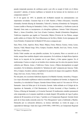 pasada temporada pecamos de confianza quizá y por ello se escapó el título en el último
encuentro”; además, el técnico rojiblanco se lamentó de las lesiones de los interiores en el
campeonato anterior.1125
El 23 de agosto de 1947, la plantilla del At.Madrid reanudó los entrenamientos con
importantes novedades. Causaron baja en el club: Ramón y Núñez (Alcoyano), Arencibia
(Granada), Germán (Racing de Santander), Taltavull y Amestoy (Gimnástico de Tarragona),
Lozano (cedido al Racing de Santander), Colón y Vázquez (retirados), y Guillermo (carta de
libertad). Entre tanto se incorporaron a la disciplina rojiblanca: Antonio Vidal (Alcoyano),
Mauri y Arnau (Castellón), José Luis (Cuatro Caminos), Basabé (Gimnástica Burgalesa),
Valdivieso (argentino que jugaba en Venezuela), Mújica (Victoria de Las Palmas, aunque
acabó cedido en el Gijón), Del Toro (Maestranza de Sevilla) y Rubén Aveiro (paraguayo del
Cerro Porteño). El plantel del At.Madrid 47/48 estuvo compuesto por:

Saso, Pérez, Cobo, Aparicio, Riera, Mauri, Mújica, Farias, Mencía, Cuenca, Arnau, Lecue,
Juncosa, Vidal, Manuel Jorge, Silva, Campos, Escudero, Basabé, José Luis, Torres, Aveiro,
Del Toro y Valdivieso.
Emilio Vidal contaba con una plantilla excelente. En la portería, Pérez se convirtió en el
titular, aunque Saso también disputó varios encuentros. En la defensa, la dupla Riera-Aparicio
formó en la mayoría de las jornadas con lo que Mauri y Cobo apenas jugaron. En el
mediocampo, Cuenca se erigió en un hombre clave mientras que los otros dos puestos fueron
cubiertos por Mencía, Arnau y Valdivieso; Farias, Lecue y Mújica desempeñaron un papel
secundario. En la delantera, deslumbró la “delantera de seda” compuesta por Juncosa, Vidal,
Silva, Campos, Escudero; además completaron los puestos de ataque estos jugadores: Basabé,
Jorge, José Luis, Aveiro, Torres y Del Toro.
Por otra parte, tres excelentes futbolistas dejaron el At.Madrid: Germán, Arencibia y Vázquez.
Los viejos aficionados rojiblancos todavía recuerdan la templanza de Germán, la elegancia de
Arencibia y la velocidad de Vázquez. Germán Gómez Gómez nació el 5 de enero de 1914 en
Santander. Antes de fichar por el At.Aviación, Germán había militado en el Colegio de los
Agustinos de Santander, el Club Bustamente, el Unión Juventud, el Rayo Cantabria, el
Tolosa, el Racing de Santander y el Aviación Nacional. El mediocentro cántabro permaneció
ocho temporadas en el conjunto madrileño en donde disputó 180 partidos de Liga (2 goles),
además de 40 encuentros en la Copa y 7 partidos en el Campeonato Regional. Germán formó
parte de la línea media conocida como los “Tres Mosqueteros” junto a Gabilondo y Machín.
Destacaba por su colocación defensiva, su técnica individual, su visión de juego y su
capacidad de liderazgo. Ganó dos Ligas (1939/1940 y 1949/1941), un Campeonato Regional

1125
       “Marca” 23 de agosto de 1947

                                                                                          405
 