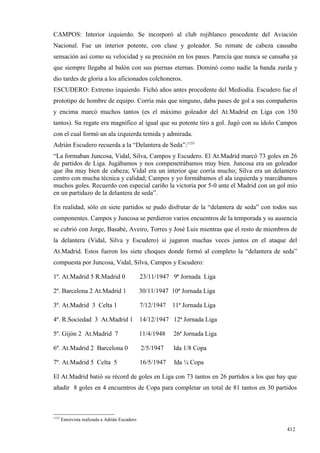 CAMPOS: Interior izquierdo. Se incorporó al club rojiblanco procedente del Aviación
Nacional. Fue un interior potente, con clase y goleador. Su remate de cabeza causaba
sensación así como su velocidad y su precisión en los pases. Parecía que nunca se cansaba ya
que siempre llegaba al balón con sus piernas eternas. Dominó como nadie la banda zurda y
dio tardes de gloria a los aficionados colchoneros.
ESCUDERO: Extremo izquierdo. Fichó años antes procedente del Mediodía. Escudero fue el
prototipo de hombre de equipo. Corría más que ninguno, daba pases de gol a sus compañeros
y encima marcó muchos tantos (es el máximo goleador del At.Madrid en Liga con 150
tantos). Su regate era magnífico al igual que su potente tiro a gol. Jugó con su ídolo Campos
con el cual formó un ala izquierda temida y admirada.
Adrián Escudero recuerda a la “Delantera de Seda”:1155
“La formaban Juncosa, Vidal, Silva, Campos y Escudero. El At.Madrid marcó 73 goles en 26
de partidos de Liga. Jugábamos y nos compenetrábamos muy bien. Juncosa era un goleador
que iba muy bien de cabeza; Vidal era un interior que corría mucho; Silva era un delantero
centro con mucha técnica y calidad; Campos y yo formábamos el ala izquierda y marcábamos
muchos goles. Recuerdo con especial cariño la victoria por 5-0 ante el Madrid con un gol mío
en un partidazo de la delantera de seda”.

En realidad, sólo en siete partidos se pudo disfrutar de la “delantera de seda” con todos sus
componentes. Campos y Juncosa se perdieron varios encuentros de la temporada y su ausencia
se cubrió con Jorge, Basabé, Aveiro, Torres y José Luis mientras que el resto de miembros de
la delantera (Vidal, Silva y Escudero) sí jugaron muchas veces juntos en el ataque del
At.Madrid. Estos fueron los siete choques donde formó al completo la “delantera de seda”
compuesta por Juncosa, Vidal, Silva, Campos y Escudero:

1º. At.Madrid 5 R.Madrid 0                      23/11/1947 9ª Jornada Liga

2º. Barcelona 2 At.Madrid 1                     30/11/1947 10ª Jornada Liga

3º. At.Madrid 3 Celta 1                         7/12/1947   11ª Jornada Liga

4º. R.Sociedad 3 At.Madrid 1                    14/12/1947 12ª Jornada Liga

5º. Gijón 2 At.Madrid 7                         11/4/1948   26ª Jornada Liga

6º. At.Madrid 2 Barcelona 0                     2/5/1947    Ida 1/8 Copa

7º. At.Madrid 5 Celta 5                         16/5/1947   Ida ¼ Copa

El At.Madrid batió su récord de goles en Liga con 73 tantos en 26 partidos a los que hay que
añadir 8 goles en 4 encuentros de Copa para completar un total de 81 tantos en 30 partidos



1155
       Entrevista realizada a Adrián Escudero

                                                                                         412
 