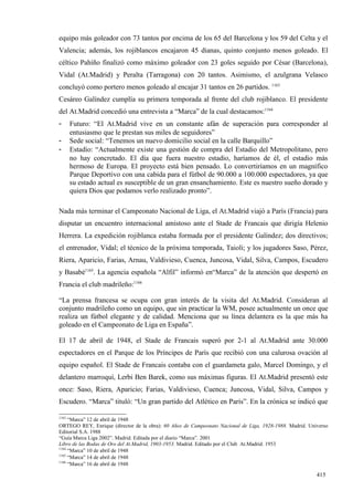 equipo más goleador con 73 tantos por encima de los 65 del Barcelona y los 59 del Celta y el
Valencia; además, los rojiblancos encajaron 45 dianas, quinto conjunto menos goleado. El
céltico Pahíño finalizó como máximo goleador con 23 goles seguido por César (Barcelona),
Vidal (At.Madrid) y Peralta (Tarragona) con 20 tantos. Asimismo, el azulgrana Velasco
concluyó como portero menos goleado al encajar 31 tantos en 26 partidos. 1163
Cesáreo Galíndez cumplía su primera temporada al frente del club rojiblanco. El presidente
del At.Madrid concedió una entrevista a “Marca” de la cual destacamos:1164
-      Futuro: “El At.Madrid vive en un constante afán de superación para corresponder al
       entusiasmo que le prestan sus miles de seguidores”
-      Sede social: “Tenemos un nuevo domicilio social en la calle Barquillo”
-      Estadio: “Actualmente existe una gestión de compra del Estadio del Metropolitano, pero
       no hay concretado. El día que fuera nuestro estadio, haríamos de él, el estadio más
       hermoso de Europa. El proyecto está bien pensado. Lo convertiríamos en un magnífico
       Parque Deportivo con una cabida para el fútbol de 90.000 a 100.000 espectadores, ya que
       su estado actual es susceptible de un gran ensanchamiento. Este es nuestro sueño dorado y
       quiera Dios que podamos verlo realizado pronto”.

Nada más terminar el Campeonato Nacional de Liga, el At.Madrid viajó a París (Francia) para
disputar un encuentro internacional amistoso ante el Stade de Francais que dirigía Helenio
Herrera. La expedición rojiblanca estaba formada por el presidente Galíndez; dos directivos;
el entrenador, Vidal; el técnico de la próxima temporada, Taioli; y los jugadores Saso, Pérez,
Riera, Aparicio, Farias, Arnau, Valdivieso, Cuenca, Juncosa, Vidal, Silva, Campos, Escudero
y Basabé1165. La agencia española “Alfil” informó en“Marca” de la atención que despertó en
Francia el club madrileño:1166

“La prensa francesa se ocupa con gran interés de la visita del At.Madrid. Consideran al
conjunto madrileño como un equipo, que sin practicar la WM, posee actualmente un once que
realiza un fútbol elegante y de calidad. Menciona que su línea delantera es la que más ha
goleado en el Campeonato de Liga en España”.

El 17 de abril de 1948, el Stade de Francais superó por 2-1 al At.Madrid ante 30.000
espectadores en el Parque de los Príncipes de París que recibió con una calurosa ovación al
equipo español. El Stade de Francais contaba con el guardameta galo, Marcel Domingo, y el
delantero marroquí, Lerbi Ben Barek, como sus máximas figuras. El At.Madrid presentó este
once: Saso, Riera, Aparicio; Farias, Valdivieso, Cuenca; Juncosa, Vidal, Silva, Campos y
Escudero. “Marca” tituló: “Un gran partido del Atlético en París”. En la crónica se indicó que

1163
     “Marca” 12 de abril de 1948
ORTEGO REY, Enrique (director de la obra): 60 Años de Campeonato Nacional de Liga, 1928-1988. Madrid. Universo
Editorial S.A. 1988
“Guía Marca Liga 2002”. Madrid. Editada por el diario “Marca”. 2001
Libro de las Bodas de Oro del At.Madrid, 1903-1953. Madrid. Editado por el Club At.Madrid. 1953
1164
     “Marca” 10 de abril de 1948
1165
     “Marca” 14 de abril de 1948
1166
     “Marca” 16 de abril de 1948

                                                                                                         415
 