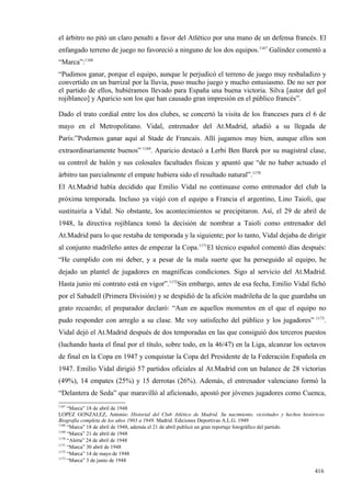 el árbitro no pitó un claro penalti a favor del Atlético por una mano de un defensa francés. El
enfangado terreno de juego no favoreció a ninguno de los dos equipos.1167 Galíndez comentó a
“Marca”:1168
“Pudimos ganar, porque el equipo, aunque le perjudicó el terreno de juego muy resbaladizo y
convertido en un barrizal por la lluvia, puso mucho juego y mucho entusiasmo. De no ser por
el partido de ellos, hubiéramos llevado para España una buena victoria. Silva [autor del gol
rojiblanco] y Aparicio son los que han causado gran impresión en el público francés”.

Dado el trato cordial entre los dos clubes, se concertó la visita de los franceses para el 6 de
mayo en el Metropolitano. Vidal, entrenador del At.Madrid, añadió a su llegada de
París:”Podemos ganar aquí al Stade de Francais. Allí jugamos muy bien, aunque ellos son
extraordinariamente buenos” 1169. Aparicio destacó a Lerbi Ben Barek por su magistral clase,
su control de balón y sus colosales facultades físicas y apuntó que “de no haber actuado el
árbitro tan parcialmente el empate hubiera sido el resultado natural”.1170
El At.Madrid había decidido que Emilio Vidal no continuase como entrenador del club la
próxima temporada. Incluso ya viajó con el equipo a Francia el argentino, Lino Taioli, que
sustituiría a Vidal. No obstante, los acontecimientos se precipitaron. Así, el 29 de abril de
1948, la directiva rojiblanca tomó la decisión de nombrar a Taioli como entrenador del
At.Madrid para lo que restaba de temporada y la siguiente; por lo tanto, Vidal dejaba de dirigir
al conjunto madrileño antes de empezar la Copa.1171El técnico español comentó días después:
“He cumplido con mi deber, y a pesar de la mala suerte que ha perseguido al equipo, he
dejado un plantel de jugadores en magníficas condiciones. Sigo al servicio del At.Madrid.
Hasta junio mi contrato está en vigor”.1172Sin embargo, antes de esa fecha, Emilio Vidal fichó
por el Sabadell (Primera División) y se despidió de la afición madrileña de la que guardaba un
grato recuerdo; el preparador declaró: “Aun en aquellos momentos en el que el equipo no
pudo responder con arreglo a su clase. Me voy satisfecho del público y los jugadores” 1173.
Vidal dejó el At.Madrid después de dos temporadas en las que consiguió dos terceros puestos
(luchando hasta el final por el título, sobre todo, en la 46/47) en la Liga, alcanzar los octavos
de final en la Copa en 1947 y conquistar la Copa del Presidente de la Federación Española en
1947. Emilio Vidal dirigió 57 partidos oficiales al At.Madrid con un balance de 28 victorias
(49%), 14 empates (25%) y 15 derrotas (26%). Además, el entrenador valenciano formó la
“Delantera de Seda” que maravilló al aficionado, apostó por jóvenes jugadores como Cuenca,
1167
     “Marca” 18 de abril de 1948
LOPEZ GONZALEZ, Antonio: Historial del Club Atlético de Madrid. Su nacimiento, vicisitudes y hechos históricos.
Biografía completa de los años 1903 a 1949. Madrid. Ediciones Deportivas A.L.G. 1949
1168
     “Marca” 18 de abril de 1948, además el 21 de abril publicó un gran reportaje fotográfico del partido.
1169
     “Marca” 21 de abril de 1948
1170
     “Alerta” 24 de abril de 1948
1171
     “Marca” 30 abril de 1948
1172
     “Marca” 14 de mayo de 1948
1173
     “Marca” 3 de junio de 1948

                                                                                                          416
 
