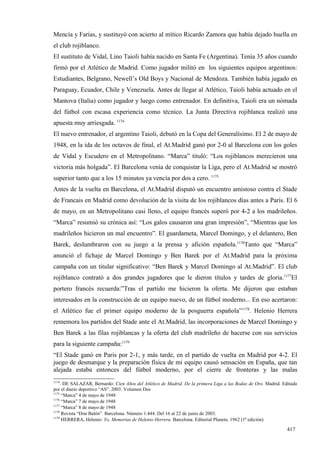 Mencía y Farias, y sustituyó con acierto al mítico Ricardo Zamora que había dejado huella en
el club rojiblanco.
El sustituto de Vidal, Lino Taioli había nacido en Santa Fe (Argentina). Tenía 35 años cuando
firmó por el Atlético de Madrid. Como jugador militó en los siguientes equipos argentinos:
Estudiantes, Belgrano, Newell’s Old Boys y Nacional de Mendoza. También había jugado en
Paraguay, Ecuador, Chile y Venezuela. Antes de llegar al Atlético, Taioli había actuado en el
Mantova (Italia) como jugador y luego como entrenador. En definitiva, Taioli era un nómada
del fútbol con escasa experiencia como técnico. La Junta Directiva rojiblanca realizó una
apuesta muy arriesgada. 1174
El nuevo entrenador, el argentino Taioli, debutó en la Copa del Generalísimo. El 2 de mayo de
1948, en la ida de los octavos de final, el At.Madrid ganó por 2-0 al Barcelona con los goles
de Vidal y Escudero en el Metropolitano. “Marca” tituló: “Los rojiblancos merecieron una
victoria más holgada”. El Barcelona venía de conquistar la Liga, pero el At.Madrid se mostró
superior tanto que a los 15 minutos ya vencía por dos a cero. 1175
Antes de la vuelta en Barcelona, el At.Madrid disputó un encuentro amistoso contra el Stade
de Francais en Madrid como devolución de la visita de los rojiblancos días antes a París. El 6
de mayo, en un Metropolitano casi lleno, el equipo francés superó por 4-2 a los madrileños.
“Marca” resumió su crónica así: “Los galos causaron una gran impresión”, “Mientras que los
madrileños hicieron un mal encuentro”. El guardameta, Marcel Domingo, y el delantero, Ben
Barek, deslumbraron con su juego a la prensa y afición española.1176Tanto que “Marca”
anunció el fichaje de Marcel Domingo y Ben Barek por el At.Madrid para la próxima
campaña con un titular significativo: “Ben Barek y Marcel Domingo al At.Madrid”. El club
rojiblanco contrató a dos grandes jugadores que le dieron títulos y tardes de gloria.1177El
portero francés recuerda:”Tras el partido me hicieron la oferta. Me dijeron que estaban
interesados en la construcción de un equipo nuevo, de un fútbol moderno... En eso acertaron:
el Atlético fue el primer equipo moderno de la posguerra española”1178. Helenio Herrera
rememora los partidos del Stade ante el At.Madrid, las incorporaciones de Marcel Domingo y
Ben Barek a las filas rojiblancas y la oferta del club madrileño de hacerse con sus servicios
para la siguiente campaña:1179
“El Stade ganó en Paris por 2-1, y más tarde, en el partido de vuelta en Madrid por 4-2. El
juego de desmarque y la preparación física de mi equipo causó sensación en España, que tan
alejada estaba entonces del fútbol moderno, por el cierre de fronteras y las malas
1174
    . DE SALAZAR, Bernardo: Cien Años del Atlético de Madrid. De la primera Liga a las Bodas de Oro. Madrid. Editada
por el diario deportivo “AS”. 2003. Volumen Dos
1175
     “Marca” 4 de mayo de 1948
1176
     “Marca” 7 de mayo de 1948
1177
     “Marca” 8 de mayo de 1948
1178
     Revista “Don Balón”. Barcelona. Número 1.444. Del 16 al 22 de junio de 2003.
1179
     HERRERA, Helenio: Yo, Memorias de Helenio Herrera. Barcelona. Editorial Planeta. 1962 (1ª edición)

                                                                                                               417
 