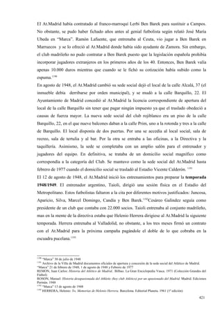 El At.Madrid había contratado al franco-marroquí Lerbi Ben Barek para sustituir a Campos.
No obstante, se pudo haber fichado años antes al genial futbolista según relató José María
Ubeda en “Marca”. Ramón Lafuente, que entrenaba al Ceuta, vio jugar a Ben Barek en
Marruecos y se lo ofreció al At.Madrid donde había sido ayudante de Zamora. Sin embargo,
el club madrileño no pudo contratar a Ben Barek puesto que la legislación española prohibía
incorporar jugadores extranjeros en los primeros años de los 40. Entonces, Ben Barek valía
apenas 10.000 duros mientras que cuando se le fichó su cotización había subido como la
espuma.1190
En agosto de 1948, el At.Madrid cambió su sede social dejó el local de la calle Alcalá, 37 (el
inmueble debía derribarse por orden municipal), y se mudó a la calle Barquillo, 22. El
Ayuntamiento de Madrid concedió al At.Madrid la licencia correspondiente de apertura del
local de la calle Barquillo sin tener que pagar ningún impuesto ya que el traslado obedeció a
causas de fuerza mayor. La nueva sede social del club rojiblanco era un piso de la calle
Barquillo, 22, en el que nueve balcones daban a la calle Prim, uno a la rotonda y tres a la calle
de Barquillo. El local disponía de dos puertas. Por una se accedía al local social, sala de
recreo, sala de tertulia y al bar. Por la otra se entraba a las oficinas, a la Directiva y la
taquillería. Asimismo, la sede se completaba con un amplio salón para el entrenador y
jugadores del equipo. En definitiva, se trataba de un domicilio social magnífico como
correspondía a la categoría del Club. Se mantuvo como la sede social del At.Madrid hasta
febrero de 1977 cuando el domicilio social se trasladó al Estadio Vicente Calderón. 1191
El 12 de agosto de 1948, el At.Madrid inició los entrenamientos para preparar la temporada
1948/1949. El entrenador argentino, Taioli, dirigió una sesión física en el Estadio del
Metropolitano. Estos futbolistas faltaron a la cita por diferentes motivos justificados: Juncosa,
Aparicio, Silva, Marcel Domingo, Candía y Ben Barek.1192Cesáreo Galíndez seguía como
presidente de un club que contaba con 22.000 socios. Taioli entrenaba al conjunto madrileño,
mas en la mente de la directiva estaba que Helenio Herrera dirigiese al At.Madrid la siguiente
temporada. Herrera entrenaba al Valladolid, no obstante, a los tres meses firmó un contrato
con el At.Madrid para la próxima campaña pagándole el doble de lo que cobraba en la
escuadra pucelana.1193



1190
     “Marca” 30 de julio de 1948
1191
     Archivo de la Villa de Madrid documentos oficiales de apertura y concesión de la sede social del Atlético de Madrid.
“Marca” 21 de febrero de 1948, 1 de agosto de 1948 y Febrero de 1977
REMON, Juan Carlos: Historia del Atlético de Madrid.. Bilbao. La Gran Enciclopedia Vasca. 1971 (Colección Grandes del
Fútbol)
ROSON, Manuel: Historia desapasionada del Athletic (hoy club Atlético) por un apasionado del Madrid. Madrid. Ediciones
Permán. 1948
1192
     “Marca” 13 de agosto de 1948
1193
     HERRERA, Helenio: Yo, Memorias de Helenio Herrera. Barcelona. Editorial Planeta. 1961 (1ª edición)

                                                                                                                   421
 