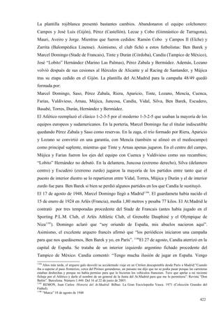 La plantilla rojiblanca presentó bastantes cambios. Abandonaron el equipo colchonero:
Campos y José Luis (Gijón), Pérez (Castellón), Lecue y Cobo (Gimnástico de Tarragona),
Mauri, Aveiro y Jorge. Mientras que fueron cedidos: Ramón Cobo y Campos II (Elche) y
Zarrita (Balompédica Linense). Asimismo, el club fichó a estos futbolistas: Ben Barek y
Marcel Domingo (Stade de Francais), Tinte y Durán (Córdoba), Candía (Tampico de México),
José “Lobito” Hernández (Marino Las Palmas), Pérez Zabala y Bermúdez. Además, Lozano
volvió después de sus cesiones al Hércules de Alicante y al Racing de Santander, y Mújica
tras su etapa cedido en el Gijón. La plantilla del At.Madrid para la campaña 48/49 quedó
formada por:
Marcel Domingo, Saso, Pérez Zabala, Riera, Aparicio, Tinte, Lozano, Mencía, Cuenca,
Farias, Valdivieso, Arnau, Mújica, Juncosa, Candía, Vidal, Silva, Ben Barek, Escudero,
Basabé, Torres, Durán, Hernández y Bermúdez.
El Atlético reemplazó el clásico 1-2-3-5 por el moderno 1-3-2-5 que usaban la mayoría de los
equipos europeos y sudamericanos. En la portería, Marcel Domingo fue el titular indiscutible
quedando Pérez Zabala y Saso como reservas. En la zaga, el trío formado por Riera, Aparicio
y Lozano se convirtió en una garantía, con Mencía (también se alineó en el mediocampo)
como principal suplente, mientras que Tinte y Arnau apenas jugaron. En el centro del campo,
Mújica y Farias fueron los ejes del equipo con Cuenca y Valdivieso como sus recambios;
“Lobito” Hernández no debutó. En la delantera, Juncosa (extremo derecho), Silva (delantero
centro) y Escudero (extremo zurdo) jugaron la mayoría de los partidos entre tanto que el
puesto de interior diestro se lo repartieron entre Vidal, Torres, Mújica y Durán y el de interior
zurdo fue para Ben Barek si bien se perdió algunos partidos en los que Candía le sustituyó.
El 17 de agosto de 1948, Marcel Domingo llegó a Madrid1194. El guardameta había nacido el
15 de enero de 1924 en Arlés (Francia), medía 1,80 metros y pesaba 77 kilos. El At.Madrid le
contrató por tres temporadas procedente del Stade de Francais (antes había jugado en el
Sporting P.L.M. Club, el Arlés Athletic Club, el Grenoble Dauphiné y el Olympique de
Niza1195). Domingo aclaró que “soy oriundo de España, mis abuelos nacieron aquí”.
Asimismo, el excelente arquero francés afirmó que “los periódicos iniciaron una campaña
para que nos quedásemos, Ben Barek y yo, en París”. 1196El 27 de agosto, Candía aterrizó en la
capital de España. Se trataba de un interior izquierdo argentino fichado procedente del
Tampico de México. Candía comentó: “Tengo mucha ilusión de jugar en España. Vengo
1194
     Años más tarde, el arquero galo desveló su accidentado viaje en un Citröen descapotable desde París a Madrid:”Cuando
iba a superar el paso fronterizo, cerca del Pirineo gerundense, un paisano me dijo que no se podía pasar porque las carreteras
estaban deshechas y porque no había permiso para que lo hicieran los vehículos franceses. Tuve que apelar a mi reciente
fichaje por el Atlético y darle el nombre de un general de la Junta del At.Madrid para que me lo permitiera”. Revista “Don
Balón”. Barcelona. Número 1.444. Del 16 al 22 de junio de 2003.
1195
     REMON, Juan Carlos: Historia del At.Madrid. Bilbao. La Gran Enciclopedia Vasca. 1971 (Colección Grandes del
Fútbol).
1196
     “Marca” 18 de agosto de 1948

                                                                                                                        422
 