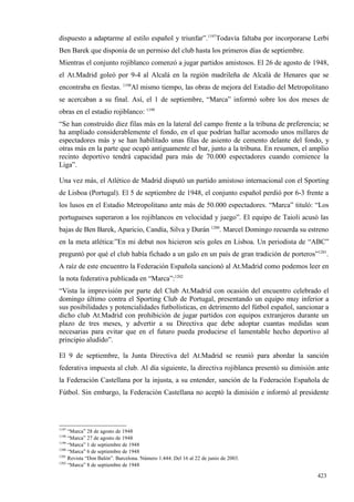 dispuesto a adaptarme al estilo español y triunfar”.1197Todavía faltaba por incorporarse Lerbi
Ben Barek que disponía de un permiso del club hasta los primeros días de septiembre.
Mientras el conjunto rojiblanco comenzó a jugar partidos amistosos. El 26 de agosto de 1948,
el At.Madrid goleó por 9-4 al Alcalá en la región madrileña de Alcalá de Henares que se
encontraba en fiestas. 1198Al mismo tiempo, las obras de mejora del Estadio del Metropolitano
se acercaban a su final. Así, el 1 de septiembre, “Marca” informó sobre los dos meses de
obras en el estadio rojiblanco: 1199
“Se han construido diez filas más en la lateral del campo frente a la tribuna de preferencia; se
ha ampliado considerablemente el fondo, en el que podrían hallar acomodo unos millares de
espectadores más y se han habilitado unas filas de asiento de cemento delante del fondo, y
otras más en la parte que ocupó antiguamente el bar, junto a la tribuna. En resumen, el amplio
recinto deportivo tendrá capacidad para más de 70.000 espectadores cuando comience la
Liga”.

Una vez más, el Atlético de Madrid disputó un partido amistoso internacional con el Sporting
de Lisboa (Portugal). El 5 de septiembre de 1948, el conjunto español perdió por 6-3 frente a
los lusos en el Estadio Metropolitano ante más de 50.000 espectadores. “Marca” tituló: “Los
portugueses superaron a los rojiblancos en velocidad y juego”. El equipo de Taioli acusó las
bajas de Ben Barek, Aparicio, Candía, Silva y Durán 1200. Marcel Domingo recuerda su estreno
en la meta atlética:”En mi debut nos hicieron seis goles en Lisboa. Un periodista de “ABC”
preguntó por qué el club había fichado a un galo en un país de gran tradición de porteros”1201.
A raíz de este encuentro la Federación Española sancionó al At.Madrid como podemos leer en
la nota federativa publicada en “Marca”:1202
“Vista la imprevisión por parte del Club At.Madrid con ocasión del encuentro celebrado el
domingo último contra el Sporting Club de Portugal, presentando un equipo muy inferior a
sus posibilidades y potencialidades futbolísticas, en detrimento del fútbol español, sancionar a
dicho club At.Madrid con prohibición de jugar partidos con equipos extranjeros durante un
plazo de tres meses, y advertir a su Directiva que debe adoptar cuantas medidas sean
necesarias para evitar que en el futuro pueda producirse el lamentable hecho deportivo al
principio aludido”.

El 9 de septiembre, la Junta Directiva del At.Madrid se reunió para abordar la sanción
federativa impuesta al club. Al día siguiente, la directiva rojiblanca presentó su dimisión ante
la Federación Castellana por la injusta, a su entender, sanción de la Federación Española de
Fútbol. Sin embargo, la Federación Castellana no aceptó la dimisión e informó al presidente




1197
     “Marca” 28 de agosto de 1948
1198
     “Marca” 27 de agosto de 1948
1199
     “Marca” 1 de septiembre de 1948
1200
     “Marca” 6 de septiembre de 1948
1201
     Revista “Don Balón”. Barcelona. Número 1.444. Del 16 al 22 de junio de 2003.
1202
     “Marca” 8 de septiembre de 1948

                                                                                            423
 