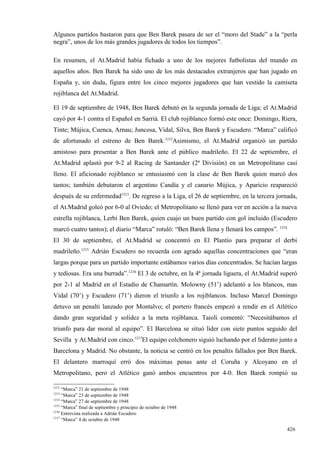 Algunos partidos bastaron para que Ben Barek pasara de ser el “moro del Stade” a la “perla
negra”, unos de los más grandes jugadores de todos los tiempos”.

En resumen, el At.Madrid había fichado a uno de los mejores futbolistas del mundo en
aquellos años. Ben Barek ha sido uno de los más destacados extranjeros que han jugado en
España y, sin duda, figura entre los cinco mejores jugadores que han vestido la camiseta
rojiblanca del At.Madrid.

El 19 de septiembre de 1948, Ben Barek debutó en la segunda jornada de Liga; el At.Madrid
cayó por 4-1 contra el Español en Sarriá. El club rojiblanco formó este once: Domingo, Riera,
Tinte; Mújica, Cuenca, Arnau; Juncosa, Vidal, Silva, Ben Barek y Escudero. “Marca” calificó
de afortunado el estreno de Ben Barek.1212Asimismo, el At.Madrid organizó un partido
amistoso para presentar a Ben Barek ante el público madrileño. El 22 de septiembre, el
At.Madrid aplastó por 9-2 al Racing de Santander (2ª División) en un Metropolitano casi
lleno. El aficionado rojiblanco se entusiasmó con la clase de Ben Barek quien marcó dos
tantos; también debutaron el argentino Candía y el canario Mújica, y Aparicio reapareció
después de su enfermedad1213. De regreso a la Liga, el 26 de septiembre, en la tercera jornada,
el At.Madrid goleó por 6-0 al Oviedo; el Metropolitano se llenó para ver en acción a la nueva
estrella rojiblanca, Lerbi Ben Barek, quien cuajo un buen partido con gol incluido (Escudero
marcó cuatro tantos); el diario “Marca” rotuló: “Ben Barek llena y llenará los campos”. 1214
El 30 de septiembre, el At.Madrid se concentró en El Plantío para preparar el derbi
madrileño.1215 Adrián Escudero no recuerda con agrado aquellas concentraciones que “eran
largas porque para un partido importante estábamos varios días concentrados. Se hacían largas
y tediosas. Era una burrada”.1216 El 3 de octubre, en la 4ª jornada liguera, el At.Madrid superó
por 2-1 al Madrid en el Estadio de Chamartín. Molowny (51’) adelantó a los blancos, mas
Vidal (70’) y Escudero (71’) dieron el triunfo a los rojiblancos. Incluso Marcel Domingo
detuvo un penalti lanzado por Montalvo; el portero francés empezó a rendir en el Atlético
dando gran seguridad y solidez a la meta rojiblanca. Taioli comentó: “Necesitábamos el
triunfo para dar moral al equipo”. El Barcelona se situó líder con siete puntos seguido del
Sevilla y At.Madrid con cinco.1217El equipo colchonero siguió luchando por el liderato junto a
Barcelona y Madrid. No obstante, la noticia se centró en los penaltis fallados por Ben Barek.
El delantero marroquí erró dos máximas penas ante el Coruña y Alcoyano en el
Metropolitano, pero el Atlético ganó ambos encuentros por 4-0. Ben Barek rompió su

1212
     “Marca” 21 de septiembre de 1948
1213
     “Marca” 23 de septiembre de 1948
1214
     “Marca” 27 de septiembre de 1948
1215
     “Marca” final de septiembre y principio de octubre de 1948
1216
     Entrevista realizada a Adrián Escudero
1217
     “Marca” 4 de octubre de 1948

                                                                                            426
 