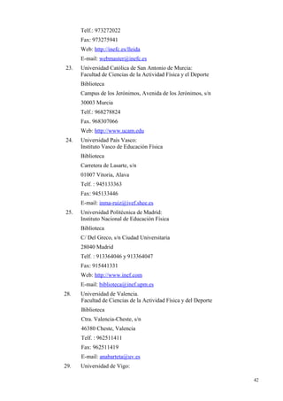 Telf.: 973272022
      Fax: 973275941
      Web: http://inefc.es/lleida
      E-mail: webmaster@inefc.es
23.   Universidad Católica de San Antonio de Murcia:
      Facultad de Ciencias de la Actividad Física y el Deporte
      Biblioteca
      Campus de los Jerónimos, Avenida de los Jerónimos, s/n
      30003 Murcia
      Telf.: 968278824
      Fax. 968307066
      Web: http://www.ucam.edu
24.   Universidad País Vasco:
      Instituto Vasco de Educación Física
      Biblioteca
      Carretera de Lasarte, s/n
      01007 Vitoria, Alava
      Telf. : 945133363
      Fax: 945133446
      E-mail: inma-ruiz@ivef.shee.es
25.   Universidad Politécnica de Madrid:
      Instituto Nacional de Educación Física
      Biblioteca
      C/ Del Greco, s/n Ciudad Universitaria
      28040 Madrid
      Telf. : 913364046 y 913364047
      Fax: 915441331
      Web: http://www.inef.com
      E-mail: biblioteca@inef.upm.es
28.   Universidad de Valencia.
      Facultad de Ciencias de la Actividad Física y del Deporte
      Biblioteca
      Ctra. Valencia-Cheste, s/n
      46380 Cheste, Valencia
      Telf. : 962511411
      Fax: 962511419
      E-mail: anabarteta@uv.es
29.   Universidad de Vigo:

                                                                  42
 