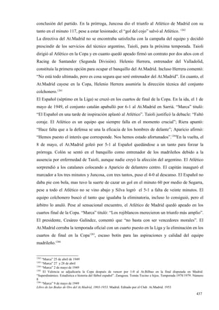 conclusión del partido. En la prórroga, Juncosa dio el triunfo al Atlético de Madrid con su
tanto en el minuto 117, pese a estar lesionado; el “gol del cojo” salvó al Atlético. 1262
La directiva del At.Madrid no se encontraba satisfecha con la campaña del equipo y decidió
prescindir de los servicios del técnico argentino, Taioli, para la próxima temporada. Taioli
dirigió al Atlético en la Copa y en cuanto quedó apeado firmó un contrato por dos años con el
Racing de Santander (Segunda División). Helenio Herrera, entrenador del Valladolid,
constituía la primera opción para ocupar el banquillo del At.Madrid. Incluso Herrera comentó:
“No está todo ultimado, pero es cosa segura que seré entrenador del At.Madrid”. En cuanto, el
At.Madrid cayese en la Copa, Helenio Herrera asumiría la dirección técnica del conjunto
colchonero.1263
El Español (séptimo en la Liga) se cruzó en los cuartos de final de la Copa. En la ida, el 1 de
mayo de 1949, el conjunto catalán apabulló por 6-1 al At.Madrid en Sarriá. “Marca” tituló:
“El Español en una tarde de inspiración aplastó al Atlético”. Taioli justificó la debacle: “Faltó
coraje. El Atlético es un equipo que siempre falla en el momento crucial”; Riera apuntó:
“Hace falta que a la defensa se una la eficacia de los hombres de delante”; Aparicio afirmó:
“Hemos puesto el interés que corresponde. Nos hemos estado afortunados”.1264En la vuelta, el
8 de mayo, el At.Madrid goleó por 5-1 al Español quedándose a un tanto para forzar la
prórroga. Colón se sentó en el banquillo como entrenador de los madrileños debido a la
ausencia por enfermedad de Taioli, aunque nadie creyó la afección del argentino. El Atlético
sorprendió a los catalanes colocando a Aparicio de delantero centro. El capitán inauguró el
marcador a los tres minutos y Juncosa, con tres tantos, puso el 4-0 al descanso. El Español no
daba pie con bola, mas tuvo la suerte de cazar un gol en el minuto 60 por medio de Segarra,
pese a todo el Atlético no se vino abajo y Silva logró el 5-1 a falta de veinte minutos. El
equipo colchonero buscó el tanto que igualaba la eliminatoria, incluso lo consiguió, pero el
árbitro lo anuló. Pese al sensacional encuentro, el Atlético de Madrid quedó apeado en los
cuartos final de la Copa. “Marca” tituló: “Los rojiblancos merecieron un triunfo más amplio”.
El presidente, Cesáreo Galíndez, comentó que “no basta con ser vencedores morales”. El
At.Madrid cerraba la temporada oficial con un cuarto puesto en la Liga y la eliminación en los
cuartos de final en la Copa1265, escaso botín para las aspiraciones y calidad del equipo
madrileño.1266


1262
     “Marca” 25 de abril de 1949
1263
     “Marca” 27 y 28 de abril
1264
     “Marca” 2 de mayo de 1949
1265
      El Valencia se adjudicaría la Copa después de vencer por 1-0 al At.Bilbao en la final disputada en Madrid.
“Superdinámico. Estadística e historia del fútbol español”. Zaragoza. Tomás Tocino e hijos. Temporada 1978/1979. Número
8
1266
     “Marca” 9 de mayo de 1949
Libro de las Bodas de Oro del At.Madrid, 1903-1953. Madrid. Editado por el Club At.Madrid. 1953

                                                                                                                  437
 
