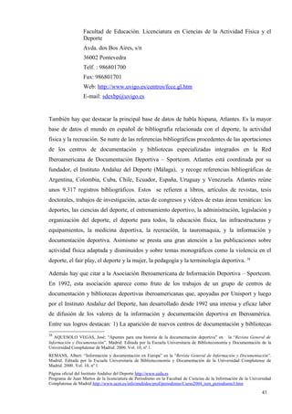 Facultad de Educación. Licenciatura en Ciencias de la Actividad Física y el
                  Deporte
                  Avda. dos Bos Aires, s/n
                  36002 Pontevedra
                  Telf. : 986801700
                  Fax: 986801701
                  Web: http://www.uvigo.es/centros/fcce.gl.htm
                  E-mail: sdexbp@uvigo.es


También hay que destacar la principal base de datos de habla hispana, Atlantes. Es la mayor
base de datos el mundo en español de bibliografía relacionada con el deporte, la actividad
física y la recreación. Se nutre de las referencias bibliográficas procedentes de las aportaciones
de los centros de documentación y bibliotecas especializadas integrados en la Red
Iberoamericana de Documentación Deportiva – Sportcom. Atlantes está coordinada por su
fundador, el Instituto Andaluz del Deporte (Málaga), y recoge referencias bibliográficas de
Argentina, Colombia, Cuba, Chile, Ecuador, España, Uruguay y Venezuela. Atlantes reúne
unos 9.317 registros bibliográficos. Estos se refieren a libros, artículos de revistas, tesis
doctorales, trabajos de investigación, actas de congresos y vídeos de estas áreas temáticas: los
deportes, las ciencias del deporte, el entrenamiento deportivo, la administración, legislación y
organización del deporte, el deporte para todos, la educación física, las infraestructuras y
equipamientos, la medicina deportiva, la recreación, la tauromaquia, y la información y
documentación deportiva. Asimismo se presta una gran atención a las publicaciones sobre
actividad física adaptada y disminuidos y sobre temas monográficos como la violencia en el
deporte, el fair play, el deporte y la mujer, la pedagogía y la terminología deportiva. 38

Además hay que citar a la Asociación Iberoamericana de Información Deportiva – Sportcom.
En 1992, esta asociación aparece como fruto de los trabajos de un grupo de centros de
documentación y bibliotecas deportivas iberoamericanas que, apoyadas por Unisport y luego
por el Instituto Andaluz del Deporte, han desarrollado desde 1992 una intensa y eficaz labor
de difusión de los valores de la información y documentación deportiva en Iberoamérica.
Entre sus logros destacan: 1) La aparición de nuevos centros de documentación y bibliotecas
38
   AQUESOLO VEGAS, José: “Apuntes para una historia de la documentación deportiva” en la “Revista General de
Información y Documentación”. Madrid. Editada por la Escuela Universitaria de Biblioteconomía y Documentación de la
Universidad Complutense de Madrid. 2000. Vol. 10, nº 1.
REMANS, Albert: “Información y documentación en Europa” en la “Revista General de Información y Documentación”.
Madrid. Editada por la Escuela Universitaria de Biblioteconomía y Documentación de la Universidad Complutense de
Madrid. 2000. Vol. 10, nº 1.
Página oficial del Instituto Andaluz del Deporte http://www.uida.es
Programa de Juan Martos de la licenciatura de Periodismo en la Facultad de Ciencias de la Información de la Universidad
Complutense de Madrid http://www.ucm.es/info/multidoc/prof/periodismo/Curso2004_tem_periodismo3.htm

                                                                                                                  43
 