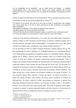 vez se contagiaban de mi seguridad – que en modo alguno era fingida – y acababan
comunicándose unos a otros una moral de victoria que, cuando coincide con la buena
preparación física y la clase excelente, rara vez queda sin recompensa. Conseguimos el título
liguero”.

Encima, estalló el caso Ben Barek. El 4 de diciembre de 1949, el marroquí manifestó su deseo
de abandonar el club en una entrevista publicada en “Marca”:1305
“El Atlético no me quiere, dice que no le sirvo que no estoy en condiciones, que cualquier
otro lo hace mejor que yo. Si esto es cierto ¿por qué no me dan la libertad o me traspasan?
Estoy deseándolo”
“Me gustaría ir al Madrid, si no a donde me paguen lo que merezco”
“Me deben parte de lo que me prometieron de ficha”
“El día del Sevilla salí con la tibia lesionada. Lo dije y, a pesar de todo, me hicieron jugar”
“Las cosas han llegado a un extremo que lo mejor es que me vaya a otro equipo”.

A pesar de estas polémicas declaraciones, a los cuatro días, Ben Barek jugó el homenaje a
Aparicio, aunque se retiró lesionado a los 28 minutos; un directivo rojiblanco aseguró que el
caso del marroquí sólo había sido un malentendido. Así sucedió toda vez que Ben Barek
continuó en el Atlético, pese a disponer de varias ofertas de clubes franceses.1306
El 8 de diciembre de 1949, se celebró el partido homenaje a Alfonso Aparicio por sus diez
años defendiendo los colores rojiblancos. El At.Madrid superó por 4-1 al Palmeiras (Brasil)
en un Metropolitano que registró una magnífica entrada. Los madridistas Pahíño y Molowny
jugaron con el Atlético. Aparicio actuó como delantero centro en la primera mitad, luego
volvió al centro de la defensa. El zaguero internacional comentó emocionado: “Todo el
mundo se ha volcado en atenciones hacia mí. Quisiera tener unos brazos que abarcaran todo el
campo para abrazar a todo el mundo. Ha sido el día más feliz de mi vida”. Por otra parte, a la
conclusión del homenaje, un directivo rojiblanco en presencia de Helenio Herrera afirmó que
se trataba de un bulo eso que se decía que iban a echar al entrenador. Herrera manifestó: “Me
alegro de que esto se aclare; además, con la defensa completa es otro equipo el Atlético”. En
este encuentro jugaron Riera, Aparicio y Lozano que debido a la sanción del primero y la
lesión del segundo llevaban varios partidos sin formar juntos acusándolo el conjunto del
Metropolitano. Por último, Aparicio le pidió, aprovechando su homenaje, al general José
Moscardó, Delegado Nacional de Deportes, que levantará el castigo a Riera y Moscardó le
contestó: “En un día como éste no pudo negarte nada”. Riera jugó la siguiente jornada liguera
al quitarle la sanción la máxima autoridad deportiva del país. Gracias a la intervención de
Moscardó los tres meses de suspensión de Riera se quedaron en un mes y medio.1307

1305
     “Marca” 4 de diciembre de 1949
1306
     “Marca” 9 y 14 de diciembre de 1949
1307
     “Marca” 9 de diciembre de 1949
LOPEZ GONZALEZ, Antonio: Historial del Club Atlético de Madrid. Su nacimiento, vicisitudes y hechos históricos.
Biografía completa de los años 1903 a 1949. Madrid. Ediciones Deportivas A.L.G. 1949

                                                                                                          446
 