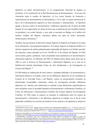 deportivas en países iberoamericanos; 2) La reorganización funcional de algunos ya
existentes; 3) La constitución de la Red Iberoamericana de Documentación – de la que está
Asociación toma el nombre de Sportcom-; 4) Los cursos bienales de formación y
especialización de documentalistas en Iberoamérica; y 5) La cada vez mayor presencia de la
Red y de la documentación deportiva en foros nacionales e internacionales. El Sportcom
agrupa a diversos centros de documentación y bibliotecas deportivas de 19 países de habla
hispana. Es una organización sin ánimo de lucro que se gobierna por una Asamblea General,
un presidente y un comité director, y cuya sede se encuentra en Málaga, en el edificio del
Instituto Andaluz del Deporte. Asimismo, admite tres tipos de socios: personales,
institucionales y honorarios.39

También, hay que destacar la labor del Consejo Superior de Deportes de España en el campo
de la información y documentación deportiva. El Consejo Superior de Deportes (CSD) es el
máximo organismo de carácter gubernamental responsable del deporte en el ámbito nacional.
Sus funciones vienen marcadas en la Ley 10/1990, de 15 de octubre, del Deporte. El CSD,
como usuario, gestor y productor, viene concediendo suma importancia a la documentación e
información deportiva. La biblioteca del INEF de Madrid ejercía dichas tareas hasta que en
1990 se creó el Servicio de Documentación e Información Deportiva en el seno de la
Subdirección General denominada Centro de Alto Rendimiento y de Investigación en
Ciencias del Deporte. 40

El CSD trabaja en colaboración de otros centros y entidades dedicadas a la documentación e
información deportiva en España, como son las Bibliotecas deportivas de las Facultades de
Ciencias de la Actividad Física y del Deporte, centros de documentación existentes en
determinadas Comunidades Autónomas, centros de investigación privados, bibliotecas
deportivas, etc. Además, esta colaboración se extiende a otras instituciones especializadas en
otras disciplinas como la Sociedad Española de Documentación e Información Científica y el
Centro de Información y Documentación Científica del Consejo Superior de Investigación
Científica. El CSD centra su esfuerzo en fomentar la colaboración entre los centros de
documentación e información y las bibliotecas deportivas en España, con el fin de evitar
duplicidad, rentabilizar los recursos en beneficio de los usuarios y de regularizar y mejorar la

39
  AQUESOLO VEGAS, José: “Apuntes para una historia de la documentación deportiva” en la “Revista General de
Información y Documentación”. Madrid. Editada por la Escuela Universitaria de Biblioteconomía y Documentación de la
Universidad Complutense de Madrid. 2000. Vol. 10, nº 1. http://www.uida.es/sportcom/sportcom.html
Programa de Juan Martos de la licenciatura de Periodismo en la Facultad de Ciencias de la Información de la Universidad
Complutense de Madrid http://www.ucm.es/info/multidoc/prof/periodismo/Curso2004_tem_periodismo3.htm
40
   HERNANDEZ VAZQUEZ, José Luis: “Actuaciones del Consejo Superior de Deportes en España en materia de
información y documentación deportiva” en la “Revista General de Información y Documentación”. Madrid. Editada por la
Escuela Universitaria de Biblioteconomía y Documentación de la Universidad Complutense de Madrid. 2000. Vol. 10, nº 1.
Página oficial del Consejo Superior de Deportes http://www.csd.mec.es

                                                                                                                  44
 