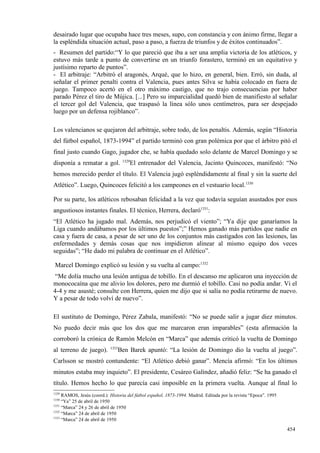 desairado lugar que ocupaba hace tres meses, supo, con constancia y con ánimo firme, llegar a
la espléndida situación actual, paso a paso, a fuerza de triunfos y de éxitos continuados”.
- Resumen del partido:“Y lo que pareció que iba a ser una amplia victoria de los atléticos, y
estuvo más tarde a punto de convertirse en un triunfo forastero, terminó en un equitativo y
justísimo reparto de puntos”.
- El arbitraje: “Arbitró el aragonés, Arqué, que lo hizo, en general, bien. Erró, sin duda, al
señalar el primer penalti contra el Valencia, pues antes Silva se había colocado en fuera de
juego. Tampoco acertó en el otro máximo castigo, que no trajo consecuencias por haber
parado Pérez el tiro de Mújica. [...] Pero su imparcialidad quedó bien de manifiesto al señalar
el tercer gol del Valencia, que traspasó la línea sólo unos centímetros, para ser despejado
luego por un defensa rojiblanco”.

Los valencianos se quejaron del arbitraje, sobre todo, de los penaltis. Además, según “Historia
del fútbol español, 1873-1994” el partido terminó con gran polémica por que el árbitro pitó el
final justo cuando Gago, jugador che, se había quedado solo delante de Marcel Domingo y se
                                   1329
disponía a rematar a gol.             El entrenador del Valencia, Jacinto Quincoces, manifestó: “No
hemos merecido perder el título. El Valencia jugó espléndidamente al final y sin la suerte del
Atlético”. Luego, Quincoces felicitó a los campeones en el vestuario local.1330

Por su parte, los atléticos rebosaban felicidad a la vez que todavía seguían asustados por esos
angustiosos instantes finales. El técnico, Herrera, declaró1331:
“El Atlético ha jugado mal. Además, nos perjudicó el viento”; “Ya dije que ganaríamos la
Liga cuando andábamos por los últimos puestos”;” Hemos ganado más partidos que nadie en
casa y fuera de casa, a pesar de ser uno de los conjuntos más castigados con las lesiones, las
enfermedades y demás cosas que nos impidieron alinear al mismo equipo dos veces
seguidas”; “He dado mi palabra de continuar en el Atlético”.

 Marcel Domingo explicó su lesión y su vuelta al campo:1332
 “Me dolía mucho una lesión antigua de tobillo. En el descanso me aplicaron una inyección de
monococaína que me alivio los dolores, pero me durmió el tobillo. Casi no podía andar. Vi el
4-4 y me asusté; consulte con Herrera, quien me dijo que si salía no podía retirarme de nuevo.
Y a pesar de todo volví de nuevo”.

El sustituto de Domingo, Pérez Zabala, manifestó: “No se puede salir a jugar diez minutos.
No puedo decir más que los dos que me marcaron eran imparables” (esta afirmación la
corroboró la crónica de Ramón Melcón en “Marca” que además criticó la vuelta de Domingo
                            1333
al terreno de juego).           Ben Barek apuntó: “La lesión de Domingo dio la vuelta al juego”.
Carlsson se mostró contundente: “El Atlético debió ganar”. Mencía afirmó: “En los últimos
minutos estaba muy inquieto”. El presidente, Cesáreo Galíndez, añadió feliz: “Se ha ganado el
título. Hemos hecho lo que parecía casi imposible en la primera vuelta. Aunque al final lo
1329
     RAMOS, Jesús (coord.): Historia del fútbol español, 1873-1994. Madrid. Editada por la revista “Epoca”. 1995
1330
     “Ya” 25 de abril de 1950
1331
     “Marca” 24 y 26 de abril de 1950
1332
     “Marca” 24 de abril de 1950
1333
     “Marca” 24 de abril de 1950

                                                                                                                   454
 
