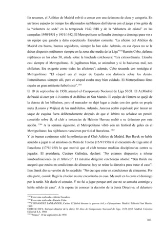 En resumen, el Atlético de Madrid volvió a contar con una delantera de clase y categoría. En
un breve espacio de tiempo los aficionados rojiblancos disfrutaron con el juego y los goles de
la “delantera de seda” en la temporada 1947/1948 y de la “delantera de cristal” en las
campañas 1950/1951 y 1951/1952. El Metropolitano se llenaba domingo a domingo para ver a
un equipo que ganaba y daba espectáculo. Escudero comenta: “La afición del Atlético de
Madrid era buena, buenos seguidores, siempre lo han sido. Además, en esa época no se le
daban disgustos estábamos siempre en la zona alta-media de la Liga”1362Ramón Cobo, defensa
rojiblanco en los años 50, añade sobre la hinchada colchonera: “Era extraordinaria. Llenaba
casi siempre el Metropolitano. Si jugábamos bien, se animaban y si lo hacíamos mal, nos
chillaban. Era exigente como todas las aficiones”; además, Cobo recuerda con nostalgia el
Metropolitano: “El césped era el mejor de España con distancia sobre los demás.
Entrenábamos siempre allí, pero el césped estaba muy bien cuidado. El Metropolitano lleno
creaba un gran ambiente futbolístico”.1363
El 10 de septiembre de 1950, arrancó el Campeonato Nacional de Liga 50/51. El At.Madrid
defraudó al caer por 4-0 contra el At.Bilbao en San Mamés. El equipo de Herrera se quejó de
la dureza de los bilbaínos, pero el marcador no dejó lugar a dudas con dos goles en propia
meta (Lozano y Mújica) de los madrileños. Además, Juncosa acabó expulsado por lanzar un
saque de esquina fuera deliberadamente después de que el árbitro no señalase un penalti
cometido sobre él; el club a instancias de Helenio Herrera multó a su delantero por esta
          1364
acción.          A la semana siguiente, el Metropolitano vibró con un festival de goles en el
Metropolitano; los rojiblancos vencieron por 6-4 al Barcelona. 1365
Y de buenas a primeras saltó la polémica en el Club Atlético de Madrid. Ben Barek no había
acudido a jugar ni al amistoso en Mora de Toledo (15/9/1950) ni el encuentro de Liga ante el
Barcelona (17/9/1950) lo que motivó que el club tomase medidas disciplinarias contra su
jugador. El presidente, Cesáreo Galíndez, declaró: “No estamos dispuestos a tolerar
insubordinaciones en el Atlético”. El máximo dirigente colchonero añadió: “Ben Barek me
aseguró que estaba en condiciones de alinearse; hoy se reúne la directiva para tratar el caso”.
Ben Barek dio su versión de lo sucedido: “No creí que estar en condiciones de alinearme. Por
otra parte, cuando llegó la citación no me encontraba en casa. Me metí en la cama el domingo
por la tarde. Me duele el costado. Y no fui a jugar porque creí que no se contaba conmigo y
había salido de casa”. A la espera de conocer la decisión de la Junta Directiva, el delantero

1362
     Entrevista realizada a Adrián Escudero
1363
     Entrevista realizada a Ramón Cobo
1364
     FERNANDEZ SANTANDER, Carlos: El fútbol durante la guerra civil y el franquismo. Madrid. Editorial San Martín.
1990
ORTEGO REY, Enrique (director de la obra): 60 Años de Campeonato Nacional de Liga, 1928-1988. Madrid. Universo
Editorial S.A. 1988
1365
     “Marca” 18 de septiembre de 1950

                                                                                                             463
 