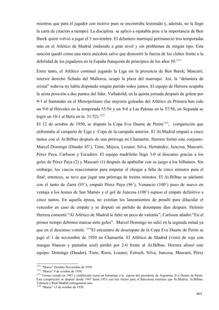 mientras que para el jugador con motivo pues se encontraba lesionado y, además, no le llegó
la carta de citación a tiempo). La disciplina se aplicó a rajatabla pese a la importancia de Ben
Barek quien volvió a jugar el 5 noviembre. El delantero marroquí permaneció tres temporadas
más en el Atlético de Madrid rindiendo a gran nivel y sin problemas de ningún tipo. Esta
sanción quedó como una mera anécdota salvo que demostró la fuerza de los clubes frente a la
debilidad de los jugadores en la España franquista de principios de los años 50.1371

Entre tanto, el Atlético continuó jugando la Liga sin la presencia de Ben Barek; Mascaró,
interior derecho fichado del Mallorca, ocupó la plaza del marroquí. Así, la “delantera de
cristal” todavía no había disputado ningún partido todos juntos. El equipo de Herrera ocupaba
la sexta posición a dos puntos del líder, Valladolid, en la quinta jornada después de golear por
9-1 al Santander en el Metropolitano (las mayores goleadas del Atlético en Primera han sido
un 9-0 al Hércules en la temporada 55/56 y un 9-0 a Las Palmas en la 57/58; en Segunda se
logró un 10-1 al Betis en la 31/32).1372
El 12 de octubre de 1950, se disputó la Copa Eva Duarte de Perón1373, competición que
enfrentaba al campeón de Liga y Copa de la campaña anterior. El At.Madrid empató a cinco
tantos con el At.Bilbao después de una prórroga en Chamartín. Herrera formó este conjunto:
Marcel Domingo (Dauder 45’), Tinte, Mújica, Lozano; Silva, Hernández; Juncosa, Mascaró,
Pérez Paya, Carlsson y Escudero. El equipo madrileño llegó 3-0 al descanso gracias a los
goles de Pérez Paya (2) y Mascaró (1) después de apabullar con su juego a los bilbaínos. Sin
embargo, los vascos reaccionaron para empatar el choque a falta de cinco minutos para el
final; entonces, se tuvo que jugar una prórroga de treinta minutos. El At.Bilbao se adelantó
con el tanto de Zarra (93’), empató Pérez Paya (96’), Venancio (100’) puso de nuevo en
ventaja a los leones de San Mamés y el gol de Juncosa (108’) supuso el empate definitivo a
cinco tantos. En aquella época, no existían los lanzamientos de penalti para dilucidar el
vencedor en caso de empate y se disputó un partido de desempate días después. Helenio
Herrera comentó:“Al Atlético de Madrid le faltó un poco de valentía”; Carlsson añadió:“En el
primer tiempo debimos marcar siete goles”. Marcel Domingo no salió en la segunda mitad ya
                                   1374
que en el descanso vomitó.             El encuentro de desempate de la Copa Eva Duarte de Perón se
jugó el 1 de noviembre de 1950 en Chamartín. El Atlético de Madrid (vistió de rojo con
mangas blancas y pantalón azul) perdió por 2-0 frente al At.Bilbao. Herrera alineó este
equipo: Domingo (Dauder), Tinte, Riera, Lozano; Estruch, Silva; Juncosa, Mascaró, Pérez

1371
     “Marca” Octubre-Noviembre de 1950
1372
     “Marca” 9 de octubre de 1950
1373
     Torneo creado en 1947 y establecido como un homenaje a la esposa del presidente de Argentina, Eva Duarte de Perón.
Esta competición se disputó desde 1947 hasta 1953 con tres títulos para el Barcelona mientras que At.Madrid, At.Bilbao,
Valencia y Real Madrid consiguieron uno.
1374
     “Marca” 13 de octubre de 1950

                                                                                                                  465
 