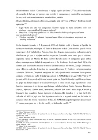 Helenio Herrera indicó: “Garantizo que el equipo seguirá en forma”.1387El Atlético se situaba
al comando de la Liga por primera vez en todo el campeonato y mantendría una igualada
lucha con el Sevilla desde entonces hasta la última jornada.
Helenio Herrera, entrenador colchonero, concedió una entrevista a “Marca” donde se mostró
optimista:1388
-  Liga: “Este año, otra vez campeones. Nuestro equipo no tiene suplentes: todos son
   titulares. Lo mejor del Atlético es su conjunto”
- Directiva: “Estoy muy agradecido a la directiva del Atlético por la gran confianza
que han depositado en mí”
- Próxima campaña: “El año que viene nos hacen faltan tres jugadores: un portero, un
    medio y un interior”.

En la siguiente jornada, el 7 de enero de 1951, el Atlético cedió el liderato al Sevilla. La
formación madrileña perdió por 3-0 frente al Barcelona en Las Corts mientras que el Sevilla
superó por 4-0 al Valladolid en Nervión. Siete días después, nuevo cambio en la cabeza de la
clasificación ya que el equipo andaluz empató en Santander entre tanto que el conjunto
capitalina venció en Murcia. El duelo Atlético-Sevilla animó el campeonato pues ambos
clubes desplegaron un fútbol de categoría con el fin de obtener la victoria final. El Sevilla
contaba con un quinteto atacante de mucha calidad formado por Oñoro, Araújo, Domenech,
Arza y Herrera. Además, destacaban los zagueros Campanal II y Antúnez, y el centrocampista
Alconero. Guillermo Campanal, exjugador del club, ejercía como entrenador de un potente
conjunto sevillano que luchó de poder a poder con el At.Madrid por la Liga 50/51.1389En la 19ª
jornada, el 21 de enero, el Atlético de Madrid goleó por 7-0 al Valladolid en el Metropolitano.
El grupo de Herrera vapuleó a un directo rival por el título con un juego espectacular. Estos
hombres alcanzaron la perfección aquella tarde en la barriada de Cuatro Caminos: Domingo,
Mencía, Aparicio, Lozano; Silva, Hernández; Juncosa, Ben Barek, Pérez Paya, Carlsson y
Escudero. Los goleadores fueron Carlsson (3), Juncosa (2), Escudero (1) y Ben Barek (1).
Además, el Atlético jugó con diez jugadores casi toda la segunda mitad por la lesión de
Juncosa: rotura del peroné y dos meses de baja. El At.Madrid ocupaba la primera posición con
27 puntos perseguido por el Sevilla con 26 y el Valladolid con 23. 1390



1387
     “Marca” 2 de enero de 1951
ORTEGO REY, Enrique (director de la obra): 60 Años de Campeonato Nacional de Liga, 1928-1988. Madrid. Universo
Editorial S.A. 1988
1388
     “Marca” 4 de enero de 1951
1389
     ORTEGO REY, Enrique (director de la obra): 60 Años de Campeonato Nacional de Liga, 1928-1988. Madrid. Universo
Editorial S.A. 1988
GARCIA, José María (coordinación editorial): Historia de los clubes de Primera División, 94/95. Madrid. Editado por la
revista “Interviú”. 1995
1390
     “Marca” 22 de enero de 1951
ORTEGO REY, Enrique (director de la obra): 60 Años de Campeonato Nacional de Liga, 1928-1988. Madrid. Universo
Editorial S.A. 1988

                                                                                                                 469
 