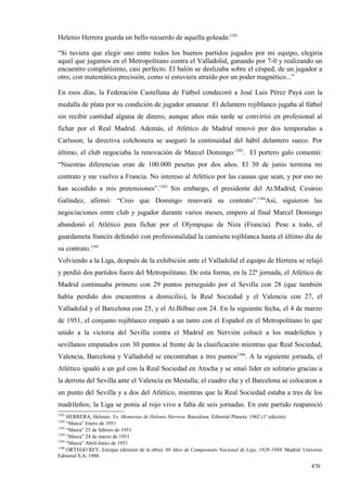 Helenio Herrera guarda un bello recuerdo de aquella goleada:1391

“Si tuviera que elegir uno entre todos los buenos partidos jugados por mi equipo, elegiría
aquel que jugamos en el Metropolitano contra el Valladolid, ganando por 7-0 y realizando un
encuentro completísimo, casi perfecto. El balón se deslizaba sobre el césped, de un jugador a
otro, con matemática precisión, como si estuviera atraído por un poder magnético...”

En esos días, la Federación Castellana de Fútbol condecoró a José Luis Pérez Payá con la
medalla de plata por su condición de jugador amateur. El delantero rojiblanco jugaba al fútbol
sin recibir cantidad alguna de dinero, aunque años más tarde se convirtió en profesional al
fichar por el Real Madrid. Además, el Atlético de Madrid renovó por dos temporadas a
Carlsson; la directiva colchonera se aseguró la continuidad del hábil delantero sueco. Por
último, el club negociaba la renovación de Marcel Domingo.1392. El portero galo comentó:
“Nuestras diferencias eran de 100.000 pesetas por dos años. El 30 de junio termina mi
contrato y me vuelvo a Francia. No intereso al Atlético por las causas que sean, y por eso no
han accedido a mis pretensiones”.1393 Sin embargo, el presidente del At.Madrid, Cesáreo
Galíndez, afirmó: “Creo que Domingo renovará su contrato”.1394Así, siguieron las
negociaciones entre club y jugador durante varios meses, empero al final Marcel Domingo
abandonó el Atlético para fichar por el Olympique de Niza (Francia). Pese a todo, el
guardameta francés defendió con profesionalidad la camiseta rojiblanca hasta el último día de
su contrato.1395
Volviendo a la Liga, después de la exhibición ante el Valladolid el equipo de Herrera se relajó
y perdió dos partidos fuera del Metropolitano. De esta forma, en la 22ª jornada, el Atlético de
Madrid continuaba primero con 29 puntos perseguido por el Sevilla con 28 (que también
había perdido dos encuentros a domicilio), la Real Sociedad y el Valencia con 27, el
Valladolid y el Barcelona con 25, y el At.Bilbao con 24. En la siguiente fecha, el 4 de marzo
de 1951, el conjunto rojiblanco empató a un tanto con el Español en el Metropolitano lo que
unido a la victoria del Sevilla contra el Madrid en Nervión colocó a los madrileños y
sevillanos empatados con 30 puntos al frente de la clasificación mientras que Real Sociedad,
Valencia, Barcelona y Valladolid se encontraban a tres puntos1396. A la siguiente jornada, el
Atlético igualó a un gol con la Real Sociedad en Atocha y se situó líder en solitario gracias a
la derrota del Sevilla ante el Valencia en Mestalla; el cuadro che y el Barcelona se colocaron a
un punto del Sevilla y a dos del Atlético, mientras que la Real Sociedad estaba a tres de los
madrileños; la Liga se ponía al rojo vivo a falta de seis jornadas. En este partido reapareció
1391
     HERRERA, Helenio: Yo, Memorias de Helenio Herrera. Barcelona. Editorial Planeta. 1962 (1ª edición)
1392
     “Marca” Enero de 1951
1393
     “Marca” 25 de febrero de 1951
1394
     “Marca” 24 de marzo de 1951
1395
     “Marca” Abril-Junio de 1951
1396
     ORTEGO REY, Enrique (director de la obra): 60 Años de Campeonato Nacional de Liga, 1928-1988. Madrid. Universo
Editorial S.A. 1988

                                                                                                              470
 
