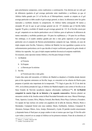para proclamarse campeones, como explicamos a continuación. Una derrota por un solo gol
de diferencia igualaría el gol average particular entre madrileños y sevillanos ya que el
Atlético había ganado por 2-1 al Sevilla en el Metropolitano; cuando se empata en el gol
average particular se debe acudir al gol average general, es decir, la diferencia entre los goles
marcados y recibidos durante la competición. El Atlético había conseguido 86 tantos y
encajado 49 con lo que su gol average general era de +37 mientras que el Sevilla había
logrado 78 goles y recibido 45 dando un gol average general de +33. Si el Sevilla vencía por
un gol empataría en sus duelos particulares con el Atlético, pero al aplicarse la diferencia de
tantos marcados y recibidos perdería por +36 para los rojiblancos y +34 para los sevillistas.
Sin embargo, si el cuadro andaluz ganaba por dos o más goles superaría el gol average
particular con el conjunto de Herrera proclamándose campeón de Liga. Además, en caso de
triple empate entre Sevilla, Valencia y Atlético de Madrid, los tres igualaban a puntos en los
enfrentamientos particulares con lo que decidía el mejor coeficiente general de goles donde el
Atlético les superaba. Así, que el triple empate también favorecía al conjunto madrileño.
En resumen, estas opciones tenían Atlético y Sevilla para festejar el título:
1. At.Madrid:
            a) Victoria
        b   b) Empate
        c   c) Derrota por la mínima
2. Sevilla:
            a) Victoria por dos o más goles
Cuatro días antes del encuentro, el Atlético de Madrid se desplazó a Córdoba donde durmió
para al día siguiente entrenarse en Sevilla; luego, se concentró en las afueras de Huelva para
                                                       1405
preparar el partido más importante de la temporada.       Y llegó el gran día. El 22 de abril de
1951, en la última jornada de Liga, el Atlético de Madrid empató a uno contra el Sevilla en un
lleno Estadio de Nervión (acudieron algunos aficionados rojiblancos1406). El At.Madrid
conquistó la cuarta Liga de su historia y la segunda consecutiva. Herrera planteó un
encuentro similar al de Atocha contra la Real Sociedad formando este once: Marcel Domingo,
Tinte, Aparicio, Lozano; Silva, Mújica; Estruch, Ben Barek, Pérez Paya, Carlsson y Escudero.
Un equipo de lujo incluso sin contar con jugadores de la talla de Juncosa, Mencía, Riera o
Hernández. Campanal formó este once andaluz: Busto, Guillamón, Antúnez, Campanal II;
Alconero, Enrique; Oñoro, Arza, Araújo, Domenech y Ayala. El partido resultó emocionante
y disputado hasta el final pues en juego estaba ni más ni menos que una Liga. El Sevilla salió
a por todas y encerró en su campo al Atlético en los primeros minutos. Fruto de su dominio, el
1405
       “Marca” y “Arriba” Abril de 1951
1406
       “Arriba” 23 de abril de 1951

                                                                                             473
 
