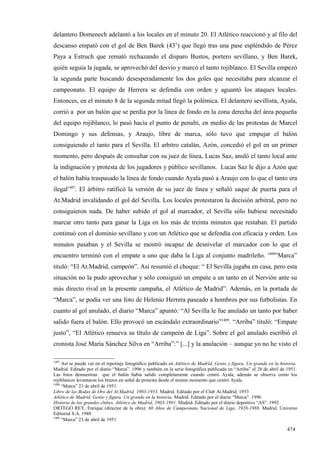 delantero Domenech adelantó a los locales en el minuto 20. El Atlético reaccionó y al filo del
descanso empató con el gol de Ben Barek (43’) que llegó tras una pase espléndido de Pérez
Paya a Estruch que remató rechazando el disparo Bustos, portero sevillano, y Ben Barek,
quién seguía la jugada, se aprovechó del desvío y marcó el tanto rojiblanco. El Sevilla empezó
la segunda parte buscando desesperadamente los dos goles que necesitaba para alcanzar el
campeonato. El equipo de Herrera se defendía con orden y aguantó los ataques locales.
Entonces, en el minuto 8 de la segunda mitad llegó la polémica. El delantero sevillista, Ayala,
corrió a por un balón que se perdía por la línea de fondo en la zona derecha del área pequeña
del equipo rojiblanco, lo pasó hacia el punto de penalti, en medio de las protestas de Marcel
Domingo y sus defensas, y Araujo, libre de marca, sólo tuvo que empujar el balón
consiguiendo el tanto para el Sevilla. El arbitro catalán, Azón, concedió el gol en un primer
momento, pero después de consultar con su juez de línea, Lucas Saz, anuló el tanto local ante
la indignación y protesta de los jugadores y público sevillanos. Lucas Saz le dijo a Azón que
el balón había traspasado la línea de fondo cuando Ayala pasó a Araujo con lo que el tanto era
ilegal1407. El árbitro ratificó la versión de su juez de línea y señaló saque de puerta para el
At.Madrid invalidando el gol del Sevilla. Los locales protestaron la decisión arbitral, pero no
consiguieron nada. De haber subido el gol al marcador, el Sevilla sólo hubiese necesitado
marcar otro tanto para ganar la Liga en los más de treinta minutos que restaban. El partido
continuó con el dominio sevillano y con un Atlético que se defendía con eficacia y orden. Los
minutos pasaban y el Sevilla se mostró incapaz de desnivelar el marcador con lo que el
                                                                                                            1408
encuentro terminó con el empate a uno que daba la Liga al conjunto madrileño.                                   ”Marca”
tituló: “El At.Madrid, campeón”. Así resumió el choque: “ El Sevilla jugaba en casa, pero esta
situación no la pudo aprovechar y sólo consiguió un empate a un tanto en el Nervión ante su
más directo rival en la presente campaña, el Atlético de Madrid”. Además, en la portada de
“Marca”, se podía ver una foto de Helenio Herrera paseado a hombros por sus futbolistas. En
cuanto al gol anulado, el diario “Marca” apuntó: “Al Sevilla le fue anulado un tanto por haber
salido fuera el balón. Ello provocó un escándalo extraordinario”1409. “Arriba” tituló: “Empate
justo”, “El Atlético renueva su título de campeón de Liga”. Sobre el gol anulado escribió el
cronista José María Sánchez Silva en “Arriba”:” [...] y la anulación – aunque yo no he visto el

1407
     Así se puede ver en el reportaje fotográfico publicado en Atlético de Madrid. Genio y figura. Un grande en la historia.
Madrid. Editado por el diario “Marca”. 1996 y también en la serie fotográfica publicada en “Arriba” el 28 de abril de 1951.
Las fotos demuestran que el balón había salido completamente cuando centró Ayala, además se observa como los
rojiblancos levantaron los brazos en señal de protesta desde el mismo momento que centró Ayala.
1408
     “Marca” 23 de abril de 1951
Libro de las Bodas de Oro del At.Madrid, 1903-1953. Madrid. Editado por el Club At.Madrid. 1953
Atlético de Madrid. Genio y figura. Un grande en la historia. Madrid. Editado por el diario “Marca”. 1996
Historia de los grandes clubes. Atlético de Madrid, 1903-1991. Madrid. Editado por el diario deportivo “AS”. 1992
ORTEGO REY, Enrique (director de la obra): 60 Años de Campeonato Nacional de Liga, 1928-1988. Madrid. Universo
Editorial S.A. 1988
1409
     “Marca” 23 de abril de 1951

                                                                                                                      474
 