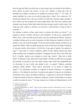 fuera de juego del balón- ha tenido que ser justa, porque estoy convencido de que árbitros y
jueces aplican la justicia más estricta a lo que ven”. Además, se indicó que Azón fue
aplaudido por el público sevillano por su arbitraje en la primera mitad. 1410 “Ya” tituló: “El
equipo madrileño fue a más con un estilo de juego eficaz y firme”. En la crónica de “Ya”
firmada por Eduardo Teus se dice que el árbitro no estaba bien colocado cuando concedió el
gol a Araujo y que tras consultar con el linier catalán anuló el gol. Para Teus el árbitro acertó
anulando el gol ya que el balón había salido del terreno de juego cuando lo centró Ayala. Teus
señala que Azón cumplió su arbitraje con corrección y meticulosidad a lo largo de todo el
encuentro. 1411
Sin embargo, la prensa sevillana cargó contra la actuación del árbitro con dureza1412. Los
jugadores y técnicos sevillistas criticaron el gol invalidado y el club recusó a perpetuidad al
árbitro, Azón, y años más tarde al juez de línea Lucas Saz cuando pitó en Primera. Asimismo,
la entidad sevillana envió un escrito de protesta a la Real Federación Española de Fútbol. El
delantero, Arza, aún recuerda la jugada: “El linier levantó la bandera después de hablar con un
jugador del Atlético. Nadie me puede discutir que el juez de línea tenía levantado el banderín,
es una gran mentira. Para nosotros el Sevilla fue el que ganó el partido. Nos quitaron la
Liga”1413. Entre tanto, el vestuario rojiblanco celebró el título. Helenio Herrera (que había
salido a hombros por sus jugadores) manifestó: “Campeones otro año. De los míos todos muy
bien”; el capitán, Aparicio, que conseguía su cuarta Liga, remarcó: “¿Qué más se puede
pedir?”; El defensa, Lozano, opinó sobre el gol anulado: “El balón ha salido fuera en la jugada
que reclaman. Lo que pasó es que como siguió el juego, luego resultó muy desagradable para
los aficionados ver que le había sido anulado el gol a su equipo”; Galíndez, presidente
rojiblanco, añadió jubiloso: “Estoy todavía emocionado. Es un premio al trabajo del
equipo”.1414Los aficionados sevillistas no aceptaron la derrota, insultaron a los jugadores
atléticos y a los federativos nacionales, les gritaron que ganaron la Liga por sus extranjeros,
zarandearon varios coches con banderas rojiblancas y apedrearon el autocar del At.Madrid a
la salida del Estadio de Nervión; el delantero colchonero, Estruch, resultó herido en la cabeza
y recibió tres puntos de sutura. 1415La Liga concluyó con el Atlético de Madrid primero con 40

1410
     “Arriba” 23 de abril de 1951
1411
     “Ya” 24 de abril de 1951
1412
     Artículos de Martín Benito en “Marca” a finales de julio y principios de agosto de 1980 dentro de la serie “75 Años de
vida del Sevilla C.F”.
1413
     Página oficial del Sevilla http://www.sevillafc.es. Para esta página el gol anulado a Araujo debió subir al marcador
porque el balón no había rebasado la línea de fondo antes del pase de Ayala. En esta Web se puede leer: “ Un gol anulado
que costó un título y que dejó huella en el sevillismo”; “Los sevillistas vieron como el colegiado Azón anulaba un gol válido
a Araujo”; “El Atlético, por segundo año consecutivo, se proclamaba campeón ante la desolación de todos los sevillistas que
no podían creer lo sucedido”. Nada se explica de los ataques del público sevillano al autobús colchonero.
1414
     “Marca” 23 de abril de 1951
1415
     “Marca” y “Arriba” 23 de abril de 1951
“Ya” 24 de abril de 1951
Libro de las Bodas de Oro del At.Madrid, 1903-1953. Madrid. Editado por el Club At.Madrid. 1953

                                                                                                                       475
 