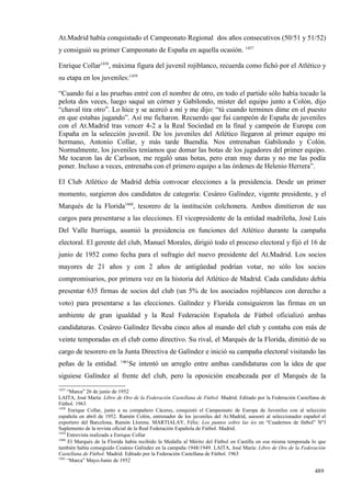 At.Madrid había conquistado el Campeonato Regional dos años consecutivos (50/51 y 51/52)
y consiguió su primer Campeonato de España en aquella ocasión. 1457

Enrique Collar1458, máxima figura del juvenil rojiblanco, recuerda como fichó por el Atlético y
su etapa en los juveniles:1459

“Cuando fui a las pruebas entré con el nombre de otro, en todo el partido sólo había tocado la
pelota dos veces, luego saqué un córner y Gabilondo, mister del equipo junto a Colón, dijo
“chaval tira otro”. Lo hice y se acercó a mí y me dijo: “tú cuando termines dime en el puesto
en que estabas jugando”. Así me ficharon. Recuerdo que fui campeón de España de juveniles
con el At.Madrid tras vencer 4-2 a la Real Sociedad en la final y campeón de Europa con
España en la selección juvenil. De los juveniles del Atlético llegaron al primer equipo mi
hermano, Antonio Collar, y más tarde Buendía. Nos entrenaban Gabilondo y Colón.
Normalmente, los juveniles teníamos que domar las botas de los jugadores del primer equipo.
Me tocaron las de Carlsson, me regaló unas botas, pero eran muy duras y no me las podía
poner. Incluso a veces, entrenaba con el primero equipo a las órdenes de Helenio Herrera”.

El Club Atlético de Madrid debía convocar elecciones a la presidencia. Desde un primer
momento, surgieron dos candidatos de categoría: Cesáreo Galíndez, vigente presidente, y el
Marqués de la Florida1460, tesorero de la institución colchonera. Ambos dimitieron de sus
cargos para presentarse a las elecciones. El vicepresidente de la entidad madrileña, José Luis
Del Valle Iturriaga, asumió la presidencia en funciones del Atlético durante la campaña
electoral. El gerente del club, Manuel Morales, dirigió todo el proceso electoral y fijó el 16 de
junio de 1952 como fecha para el sufragio del nuevo presidente del At.Madrid. Los socios
mayores de 21 años y con 2 años de antigüedad podrían votar, no sólo los socios
compromisarios, por primera vez en la historia del Atlético de Madrid. Cada candidato debía
presentar 635 firmas de socios del club (un 5% de los asociados rojiblancos con derecho a
voto) para presentarse a las elecciones. Galíndez y Florida consiguieron las firmas en un
ambiente de gran igualdad y la Real Federación Española de Fútbol oficializó ambas
candidaturas. Cesáreo Galíndez llevaba cinco años al mando del club y contaba con más de
veinte temporadas en el club como directivo. Su rival, el Marqués de la Florida, dimitió de su
cargo de tesorero en la Junta Directiva de Galíndez e inició su campaña electoral visitando las
                           1461
peñas de la entidad.           Se intentó un arreglo entre ambas candidaturas con la idea de que
siguiese Galíndez al frente del club, pero la oposición encabezada por el Marqués de la
1457
     “Marca” 26 de junio de 1952
LAITA, José María: Libro de Oro de la Federación Castellana de Fútbol. Madrid. Editado por la Federación Castellana de
Fútbol. 1963
1458
     Enrique Collar, junto a su compañero Cáceres, conquistó el Campeonato de Europa de Juveniles con al selección
española en abril de 1952. Ramón Colón, entrenador de los juveniles del At.Madrid, asesoró al seleccionador español el
exportero del Barcelona, Ramón Llorens. MARTIALAY, Félix: Los puntos sobre las íes en “Cuadernos de fútbol” Nº3
Suplemento de la revista oficial de la Real Federación Española de Fútbol. Madrid.
1459
     Entrevista realizada a Enrique Collar
1460
     El Marqués de la Florida había recibido la Medalla al Mérito del Fútbol en Castilla en esa misma temporada lo que
también había conseguido Cesáreo Galíndez en la campaña 1948/1949. LAITA, José María: Libro de Oro de la Federación
Castellana de Fútbol. Madrid. Editado por la Federación Castellana de Fútbol. 1963
1461
     “Marca” Mayo-Junio de 1952

                                                                                                                 489
 