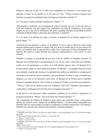Florida se negó por lo que los 12.708 socios rojiblancos con derecho a voto tuvieron que
                                                                           1462
dilucidar el futuro de su entidad el 16 de junio de 1952.                      Otras versiones aseguran que
Galíndez no aceptó la candidatura única del duque de Almodóvar del Río.1463

El 17 de mayo, Cesáreo Galíndez manifestó en “Marca”: 1464

“Me presentó a candidato con el programa de toda mi historia, que no es otro que servir al
Club con modestia, cosa que algunos han confundido con falta de condiciones. Si no salgo
elegido me iré a casa con la satisfacción del deber cumplido. Durante mi presidencia hemos
comprado el Metropolitano. Ahora hay que reformarlo y ampliarlo”

El 1 de junio, Luis Benítez de Lugo y Ascanio, el Marqués de la Florida, aseguró en el
diario“Marca”: 1465

“Pretendo dar mas potencia y relieve al At.Madrid. Yo no sé que la Directiva actual tenga
ninguna fórmula para construir el campo. Hay que decir la verdad, que es lo que quieren los
socios, sin ocultarse bajo la capa de león o ratón. No es cierto que yo fuera incompatible con
Herrera. Mi directiva estará formada por personas representativas y por socios de cuño
antiguo”.

Mientras el equipo se encontraba de gira por Cuba se celebró la campaña electoral. El
Marqués de la Florida buscó incesantemente el voto de los socios, entre tanto que Galíndez
confió en el reconocimiento a su labor en el club durante muchos años. El Marqués de la
Florida intentó captar los votos desde su periódico “El Mirador”. La campaña electoral resultó
muy animada y seguida por la prensa. La igualdad entre ambos era manifiesta y la expectación
crecía día a día entre los socios rojiblancos que por primera vez iban a elegir al hombre que
dirigiese a su club en los próximos cuatro años. El Marqués de la Florida atacó a Galíndez
durante la campaña electoral; éste no entró en el juego de Florida y se mostró muy respetuoso.
1466
       Para el “Libro de las Bodas de Oro del At.Madrid, 1903-1953” Galíndez representaba la
continuidad y el Marqués de la Florida traía un programa renovador.1467

El día previo a las elecciones ambos candidatos confiaban en su victoria y expusieron su
programa electoral en “Marca”. Esta es la entrevista Cesáreo Galíndez: 1468
“En el domicilio del Atlético de Madrid es poco menos que imposible entrar, y todo parece
indicar que estamos en las vísperas de un Madrid-Atlético. Los interventores designados por
Galíndez para las mesas acuden a recoger su credencial y a recibir instrucciones. Sin embargo,
Galíndez nos concede unos minutos para contestar a nuestras preguntas:

1462
     REMON, Juan Carlos: Historia del Atlético de Madrid. Bilbao. La Gran Enciclopedia Vasca. 1971 (Colección Grandes
del Fútbol)
1463
     Entrevista al Marqués de la Florida en “Marca” el 1 de junio de 1952
1464
     “Marca” 17 mayo de 1952
1465
     “Marca” 1 de junio de 1952
1466
     REMON, Juan Carlos: Historia del Atlético de Madrid. Bilbao. La Gran Enciclopedia Vasca. 1971 (Colección Grandes
del Fútbol)
“Marca” Junio de 1952
1467
     Libro de las Bodas de Oro del At.Madrid, 1903-1953. Madrid. Editado por el Club At.Madrid. 1953
1468
     “Marca” 15 de junio de 1952

                                                                                                                490
 