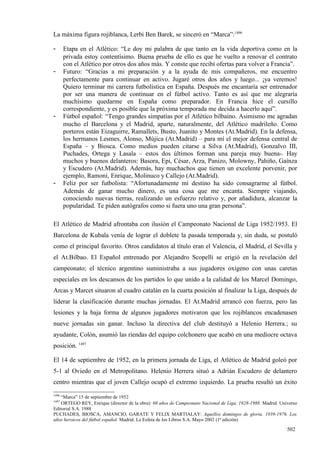 La máxima figura rojiblanca, Lerbi Ben Barek, se sinceró en “Marca”:1496

-      Etapa en el Atlético: “Le doy mi palabra de que tanto en la vida deportiva como en la
       privada estoy contentísimo. Buena prueba de ello es que he vuelto a renovar el contrato
       con el Atlético por otros dos años más. Y conste que recibí ofertas para volver a Francia”.
-      Futuro: “Gracias a mi preparación y a la ayuda de mis compañeros, me encuentro
       perfectamente para continuar en activo. Jugaré otros dos años y luego... ¡ya veremos!
       Quiero terminar mi carrera futbolística en España. Después me encantaría ser entrenador
       por ser una manera de continuar en el fútbol activo. Tanto es así que me alegraría
       muchísimo quedarme en España como preparador. En Francia hice el cursillo
       correspondiente, y es posible que la próxima temporada me decida a hacerlo aquí”.
-      Fútbol español: “Tengo grandes simpatías por el Atlético bilbaíno. Asimismo me agradan
       mucho el Barcelona y el Madrid, aparte, naturalmente, del Atlético madrileño. Como
       porteros están Eizaguirre, Ramallets, Busto, Juanito y Montes (At.Madrid). En la defensa,
       los hermanos Lesmes, Alonso, Mújica (At.Madrid) – para mí el mejor defensa central de
       España – y Biosca. Como medios pueden citarse a Silva (At.Madrid), Gonzalvo III,
       Puchades, Ortega y Lasala – estos dos últimos forman una pareja muy buena-. Hay
       muchos y buenos delanteros: Basora, Epi, César, Arza, Panizo, Molowny, Pahiño, Gaínza
       y Escudero (At.Madrid). Además, hay muchachos que tienen un excelente porvenir, por
       ejemplo, Ramoní, Enrique, Molinuco y Callejo (At.Madrid).
-      Feliz por ser futbolista: “Afortunadamente mi destino ha sido consagrarme al fútbol.
       Además de ganar mucho dinero, es una cosa que me encanta. Siempre viajando,
       conociendo nuevas tierras, realizando un esfuerzo relativo y, por añadidura, alcanzar la
       popularidad. Te piden autógrafos como si fuera uno una gran persona”.

El Atlético de Madrid afrontaba con ilusión el Campeonato Nacional de Liga 1952/1953. El
Barcelona de Kubala venía de lograr el doblete la pasada temporada y, sin duda, se postuló
como el principal favorito. Otros candidatos al título eran el Valencia, el Madrid, el Sevilla y
el At.Bilbao. El Español entrenado por Alejandro Scopelli se erigió en la revelación del
campeonato; el técnico argentino suministraba a sus jugadores oxígeno con unas caretas
especiales en los descansos de los partidos lo que unido a la calidad de los Marcel Domingo,
Arcas y Marcet situaron al cuadro catalán en la cuarta posición al finalizar la Liga, después de
liderar la clasificación durante muchas jornadas. El At.Madrid arrancó con fuerza, pero las
lesiones y la baja forma de algunos jugadores motivaron que los rojiblancos encadenasen
nueve jornadas sin ganar. Incluso la directiva del club destituyó a Helenio Herrera.; su
ayudante, Colón, asumió las riendas del equipo colchonero que acabó en una mediocre octava
posición. 1497

El 14 de septiembre de 1952, en la primera jornada de Liga, el Atlético de Madrid goleó por
5-1 al Oviedo en el Metropolitano. Helenio Herrera situó a Adrián Escudero de delantero
centro mientras que el joven Callejo ocupó el extremo izquierdo. La prueba resultó un éxito
1496
   “Marca” 15 de septiembre de 1952
1497
    ORTEGO REY, Enrique (director de la obra): 60 años de Campeonato Nacional de Liga, 1928-1988. Madrid. Universo
Editorial S.A. 1988
PUCHADES, BIOSCA, AMANCIO, GARATE Y FELIX MARTIALAY: Aquellos domingos de gloria. 1939-1976. Los
años heroicos del fútbol español. Madrid. La Esfera de los Libros S.A. Mayo 2002 (1ª edición)

                                                                                                             502
 