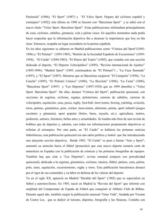 Península” (1886), “El Sport” (1887) y “El Veloz Sport. Organo del ciclismo español y
extranjero” (1892); éste último en 1898 se fusionó con “Barcelona Sport” y se editó con el
nuevo título “Veloz Sport. Barcelona Sport”. Estas publicaciones informaban principalmente
de caza, ciclismo, caballos, gimnasia, vela y pelota vasca. En aquellos momentos nada podía
hacer sospechar que la información deportiva iba a alcanzar la importancia que hoy en día
tiene. Entonces, ocupaba un lugar secundario en la prensa española.
En los años siguientes se editaron en Madrid publicaciones como “Crónica del Sport”(1893-
1896) y “El Pelotari” (1893-1985), “Boletín de la Sociedad Española de Excursiones” (1893-
1954), “El Cardo” (1894-1903), “El Diario del Teatro” (1985), que contaba con una sección
dedicada al deporte, “El Deporte Velocipédico” (1895), “Revista internacional de Ajedrez”
(1895-1896); “Madrid Sport” (1895, continuadora de “El Pelotari”) , “La Caza Ilustrada”
(1897), y “El Sport” (1897). Mientras que en Barcelona surgieron ”El Campeón” (1894), “La
Cancha” (1895), “El Pelotari Cómico” (1896), “La Bicicleta” (1896), “La Cesta” (1896),
“Barcelona Sport” (1897) y “Los Deportes” (1897-1924) que en 1899 absorbió a “Veloz
Sport. Barcelona Sport”. De ellas, destacó “Crónica del Sport”, publicación quincenal, con
secciones de esgrima, ciclismo, regatas, pelotarismo, carreras de caballos, carreras de
velocípedos, equitación, caza, pesca, rugby, foot-ball, lawn tennis, boxing, yatching, aviación,
toros, patines, gimnástica, polo, cricket, lawn-tennis, atletismo, pelota, sport infantil (juegos
escolares y gimnasia), sport popular (bolos, barra, rayuela, etc.), agricultura, teatros,
jardinería, salones, literatura, bellas artes y actualidades. Se trataba más bien de una revista de
hobbies que de deportes y, además, casi todas sus informaciones propiamente deportivas se
referían al extranjero. Por otra parte, en “El Cardo” se hallaron las primeras noticias
futbolísticas; esta publicación quincenal era una sátira política y teatral que fue introduciendo
una atrayente sección deportiva. Desde 1903, “El Cardo” se pasó a llamar “Arte y Sport”,
aumentó su atención hacia el fútbol (pronosticó que este nuevo deporte tomaría carta de
naturaleza en España) con la publicación de crónicas y las primeras fotografías de equipos.
También hay que citar a “Los Deportes”, revista semanal (empezó con periodicidad
quincenal), dedicada a la esgrima, gimnástica, ciclismo, náutica, fútbol, patines, caza, pelota,
polo, tenis, equitación, excursionismo, rugby y toros. Esta publicación barcelonesa destacó
por el rigor de sus contenidos y su labor en defensa de los valores del deporte.
Ya en el siglo XX, apareció en Madrid “Heraldo del Sport” (1902) que se especializó en
fútbol y automovilismo. En 1903, nació en Madrid la “Revista del Sport” que informó con
amplitud del Campeonato de España de Fútbol que conquistó el Athletic Club de Bilbao.
Durante aquel año, también surgió la publicación mensual “Gran Vida”, fundada por Vicente
de Castro Les, que se dedicó al turismo, deportes, fotografía y las finanzas. Contaba con


                                                                                              50
 