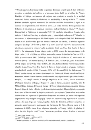 1522
       Un día después, Herrera rescindió su contrato de mutuo acuerdo con el club. El técnico
argentino se desligaba del Atlético y a las pocas fechas fichó por el colista de Primera
División, el Málaga, precisamente el conjunto que precipitó su marcha de la entidad
                                                                                                          1523
madrileña; Herrera también recibió ofertas del Valladolid y el Racing de París.                                  Helenio
Herrera rememora aquellos momentos:”La situación resultaba insostenible y llegué a un
acuerdo con el presidente para dimitir en enero. Así acabó mal uno de los períodos más
brillantes de mi carrera y de un grande y simpático club: el Atlético de Madrid” 1524. Helenio
Herrera llegó al Atlético en la temporada 1949/1950 tras haber triunfado en Francia, sobre
todo, en el Stade de Francais y la selección gala, y haber dejado en Primera al Valladolid en
su retorno a la máxima categoría del fútbol español en la campaña 1948/1949. Herrera dejó
huella en el Atlético tanto por sus triunfos como por su carisma. El técnico argentino
conquistó dos Ligas (1949/1950 y 1950/1951), acabó cuarto en 1951/1952 tras comandar la
clasificación durante la primera vuelta, y, además, logró una Copa Eva Duarte de Perón
(1951), fue subcampeón de este mismo trofeo en 1950, obtuvo dos terceros puestos en la
Copa Latina (1950 y 1951) y, por último, alcanzó los cuartos de final de la Copa en 1950 y
1951, y los octavos en 1952. En la Liga, Herrera dirigió al Atlético en 103 partidos con 54
victorias (53%), 23 empates (22%) y 26 derrotas (25%). En la Copa, ganó 3 encuentros
(30%), empató uno (10%) y perdió 6 (60%). En total, Helenio Herrera cumplió 120 partidos
oficiales (Liga, Copa, Copa Eva Duarte de Perón y Copa Latina) en el equipo rojiblanco
cosechando 60 triunfos (50%), 25 empates (21%) y 35 derrotas (29%). Sin duda alguna, “El
Mago” ha sido uno de los mejores entrenadores del Atlético de Madrid en toda su historia;
Herrera es, junto a Ricardo Zamora, el único técnico en conquistar dos Ligas con el Atlético.
Después,       “El Mago” entrenó al Málaga, Deportivo de la Coruña, Sevilla, Belenenses
(Portugal), Barcelona (2 Ligas, 2 Copas y 1 Copa de Ferias), selección española, Inter de
Milán (3 Ligas italianas, 2 Copas de Europa y 2 Copas Intercontinentales), selección italiana,
Roma (1 Copa de Italia) y Rimini (modesto conjunto trasalpino). El genial técnico pronunció
frases para la historia como “se juega mejor con diez que con once” (para animar a su equipo
cuando sufría una expulsión) o “ganaremos sin bajarnos del autocar” (se refería que el partido
se presentaba muy fácil para su equipo). Herrera fue un innovador y dejo huella en todos los
clubes a los que dirigió en Francia, España e Italia. En definitiva, el técnico argentino se
encuentra entre los mejores entrenadores de la historia del fútbol. Herrera murió el 9 de
noviembre de 1997 a causa de un infarto de miocardio en Venecia (Italia) a la edad de 81
años; dos días después, en el Vicente Calderón se guardó un minuto de silencio antes del
1522
     “Marca” 28 de enero de 1953
1523
     “Marca” 29 de enero y 4 de febrero de 1953
“Pueblo” 3 y 4 de febrero de 1953
1524
     HERRERA, Helenio: Yo, Memorias de Helenio Herrera. Barcelona. Editorial Planeta. 1ª Edición (1962)

                                                                                                                    511
 
