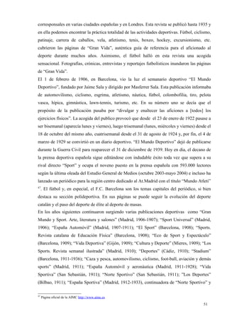 corresponsales en varias ciudades españolas y en Londres. Esta revista se publicó hasta 1935 y
en ella podemos encontrar la práctica totalidad de las actividades deportivas. Fútbol, ciclismo,
patinaje, carrera de caballos, vela, atletismo, tenis, boxeo, hockey, excursionismo, etc.
cubrieron las páginas de “Gran Vida”, auténtica guía de referencia para el aficionado al
deporte durante muchos años. Asimismo, el fútbol halló en esta revista una acogida
sensacional. Fotografías, crónicas, entrevistas y reportajes futbolísticos inundaron las páginas
de “Gran Vida”.
El 1 de febrero de 1906, en Barcelona, vio la luz el semanario deportivo “El Mundo
Deportivo”, fundado por Jaime Sala y dirigido por Masferrer Sala. Esta publicación informaba
de automovilismo, ciclismo, esgrima, atletismo, náutica, fútbol, colombofilia, tiro, pelota
vasca, hípica, gimnástica, lawn-tennis, turismo, etc. En su número uno se decía que el
propósito de la publicación pasaba por “divulgar y enaltecer las aficiones a [todos] los
ejercicios físicos”. La acogida del publico provocó que desde el 23 de enero de 1922 pasase a
ser bisemanal (aparecía lunes y viernes), luego trisemanal (lunes, miércoles y viernes) desde el
18 de octubre del mismo año, cuatrisemanal desde el 31 de agosto de 1924 y, por fin, el 4 de
marzo de 1929 se convirtió en un diario deportivo. “El Mundo Deportivo” dejó de publicarse
durante la Guerra Civil para reaparecer el 31 de diciembre de 1939. Hoy en día, el decano de
la prensa deportiva española sigue editándose con indudable éxito toda vez que supera a su
rival directo “Sport” y ocupa el noveno puesto en la prensa española con 593.000 lectores
según la última oleada del Estudio General de Medios (octubre 2003-mayo 2004) e incluso ha
lanzado un periódico para la región centro dedicado al At.Madrid con el título “Mundo Atleti”
47
     . El fútbol y, en especial, el F.C. Barcelona son los temas capitales del periódico, si bien
destaca su sección polideportiva. En sus páginas se puede seguir la evolución del deporte
catalán y el paso del deporte de élite al deporte de masas.
En los años siguientes continuaron surgiendo varias publicaciones deportivas como “Gran
Mundo y Sport. Arte, literatura y salones” (Madrid, 1906-1907); “Sport Universal” (Madrid,
1906); “España Automóvil” (Madrid, 1907-1911); “El Sport” (Barcelona, 1908); “Sports.
Revista catalana de Educación Física” (Barcelona, 1908); “Eco de Sport y Espectáculo”
(Barcelona, 1909); “Vida Deportiva” (Gijón, 1909); “Cultura y Deporte” (Mieres, 1909); “Los
Sports. Revista semanal ilustrada” (Madrid, 1910); “Deportes” (Cádiz, 1910); “Stadium”
(Barcelona, 1911-1936); “Caza y pesca, automovilismo, ciclismo, foot-ball, aviación y demás
sports” (Madrid, 1911); “España Automóvil y aeronáutica (Madrid, 1911-1928); “Vida
Sportiva” (San Sebastián, 1911); “Norte Sportivo” (San Sebastián, 1911); ”Los Deportes”
(Bilbao, 1911); “España Sportiva” (Madrid, 1912-1933), continuadora de “Norte Sportivo” y

47
     Página oficial de la AIMC http://www.aimc.es

                                                                                             51
 